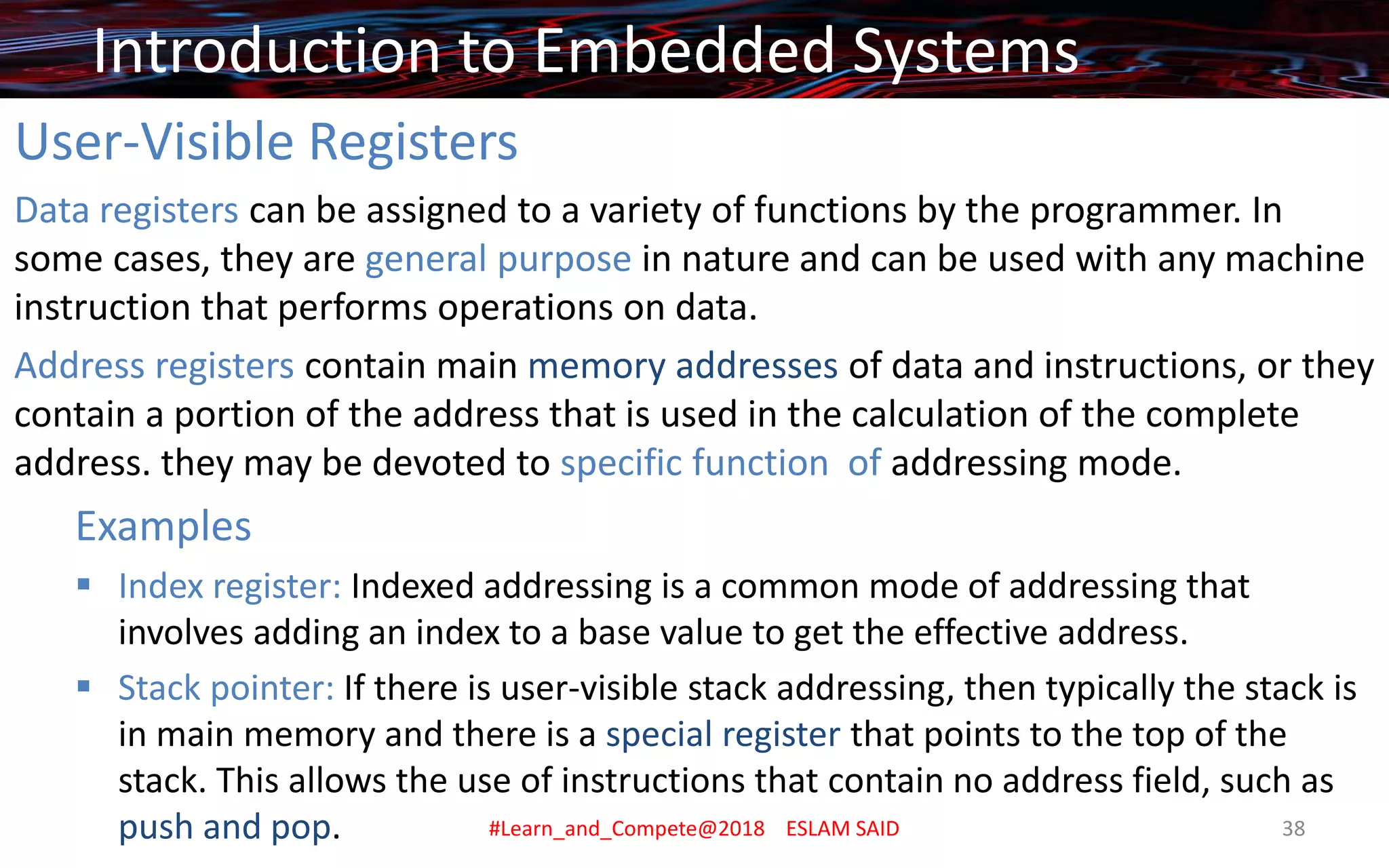 User-Visible Registers
Data registers can be assigned to a variety of functions by the programmer. In
some cases, they are general purpose in nature and can be used with any machine
instruction that performs operations on data.
Address registers contain main memory addresses of data and instructions, or they
contain a portion of the address that is used in the calculation of the complete
address. they may be devoted to specific function of addressing mode.
Examples
▪ Index register: Indexed addressing is a common mode of addressing that
involves adding an index to a base value to get the effective address.
▪ Stack pointer: If there is user-visible stack addressing, then typically the stack is
in main memory and there is a special register that points to the top of the
stack. This allows the use of instructions that contain no address field, such as
push and pop.
Introduction to Embedded Systems
#Learn_and_Compete@2018 ESLAM SAID 38
 