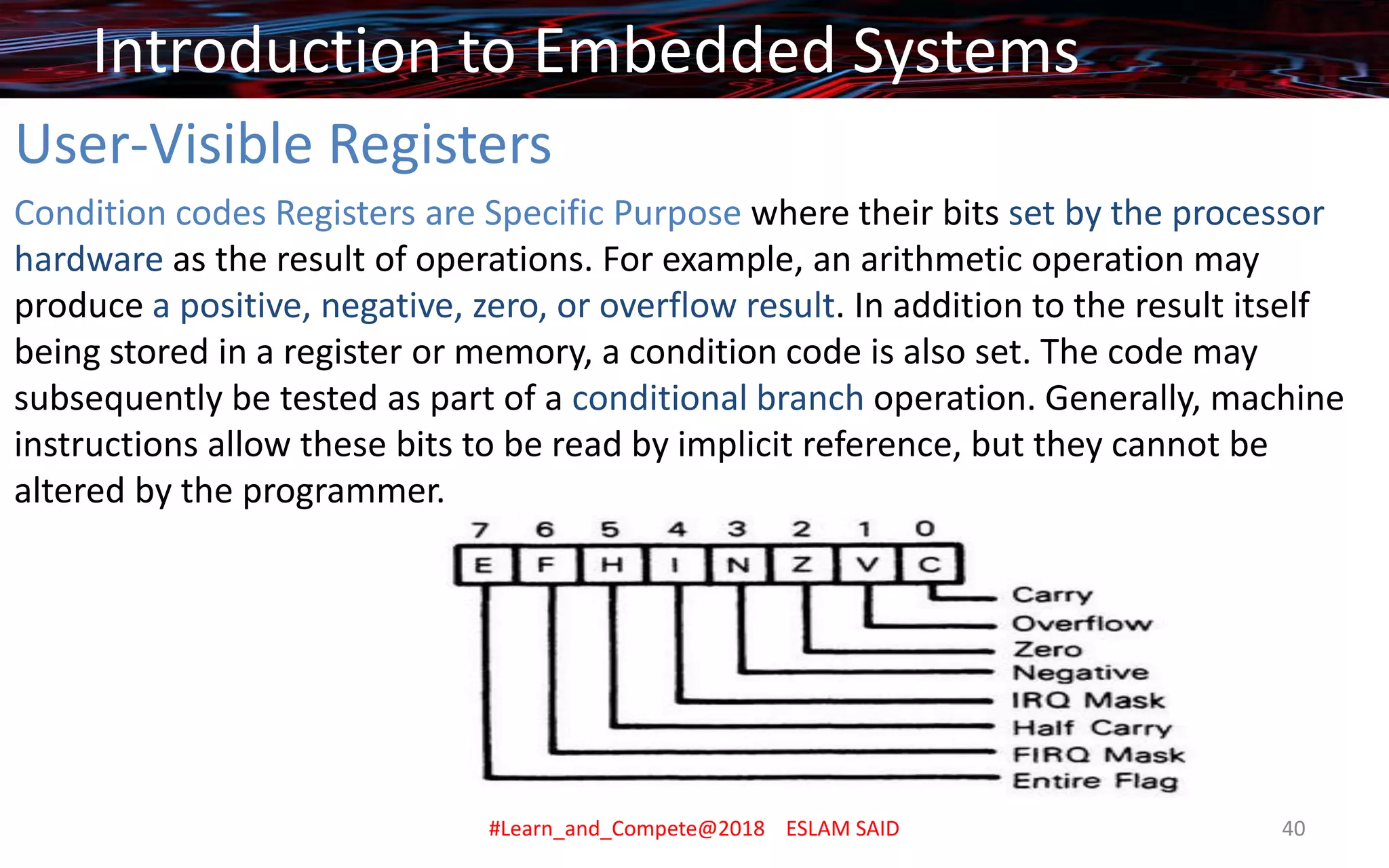 User-Visible Registers
Condition codes Registers are Specific Purpose where their bits set by the processor
hardware as the result of operations. For example, an arithmetic operation may
produce a positive, negative, zero, or overflow result. In addition to the result itself
being stored in a register or memory, a condition code is also set. The code may
subsequently be tested as part of a conditional branch operation. Generally, machine
instructions allow these bits to be read by implicit reference, but they cannot be
altered by the programmer.
Introduction to Embedded Systems
#Learn_and_Compete@2018 ESLAM SAID 40
 