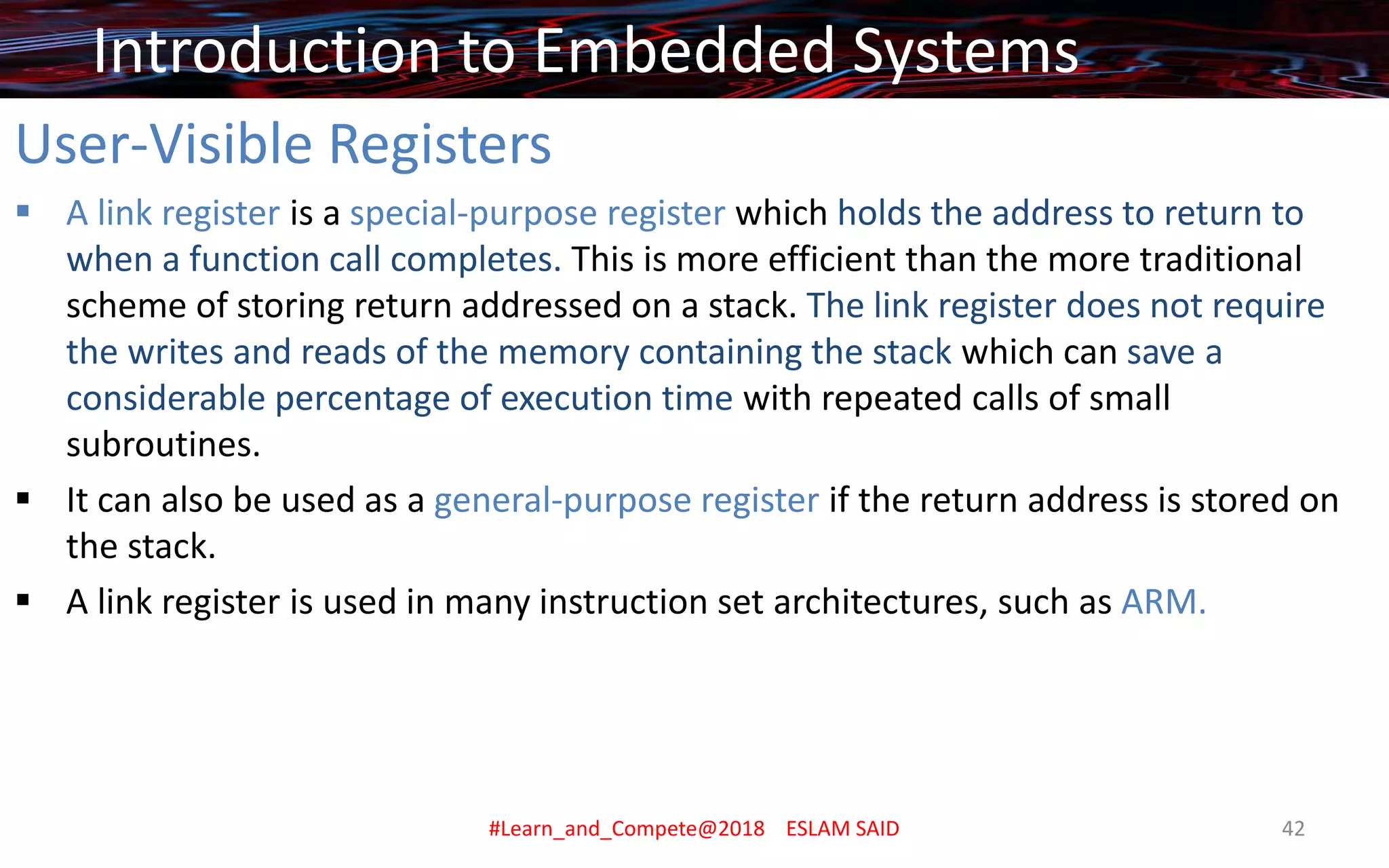 User-Visible Registers
▪ A link register is a special-purpose register which holds the address to return to
when a function call completes. This is more efficient than the more traditional
scheme of storing return addressed on a stack. The link register does not require
the writes and reads of the memory containing the stack which can save a
considerable percentage of execution time with repeated calls of small
subroutines.
▪ It can also be used as a general-purpose register if the return address is stored on
the stack.
▪ A link register is used in many instruction set architectures, such as ARM.
Introduction to Embedded Systems
#Learn_and_Compete@2018 ESLAM SAID 42
 