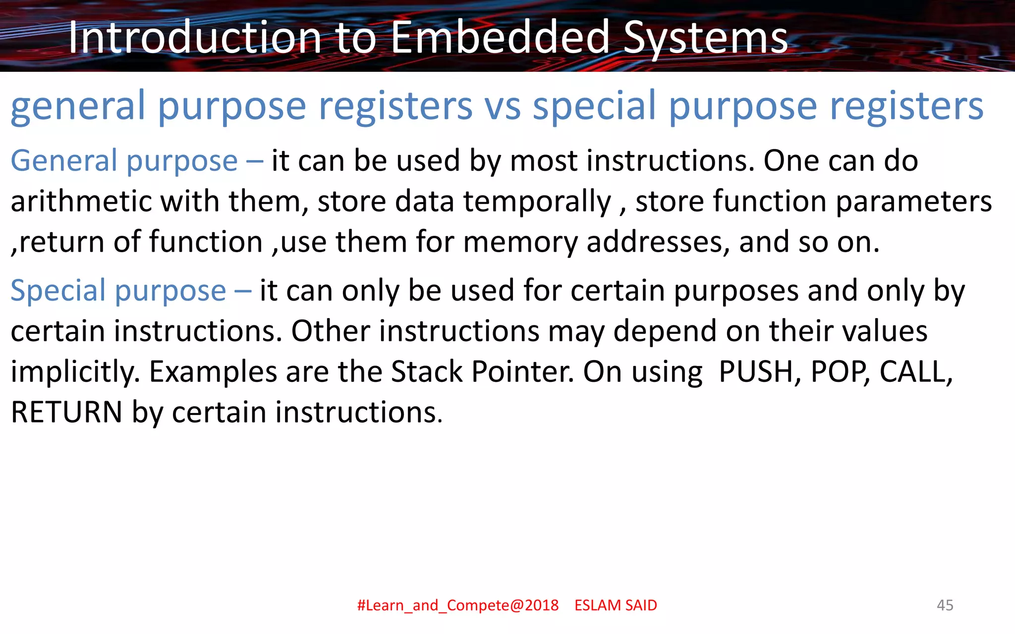 general purpose registers vs special purpose registers
General purpose – it can be used by most instructions. One can do
arithmetic with them, store data temporally , store function parameters
,return of function ,use them for memory addresses, and so on.
Special purpose – it can only be used for certain purposes and only by
certain instructions. Other instructions may depend on their values
implicitly. Examples are the Stack Pointer. On using PUSH, POP, CALL,
RETURN by certain instructions.
Introduction to Embedded Systems
#Learn_and_Compete@2018 ESLAM SAID 45
 