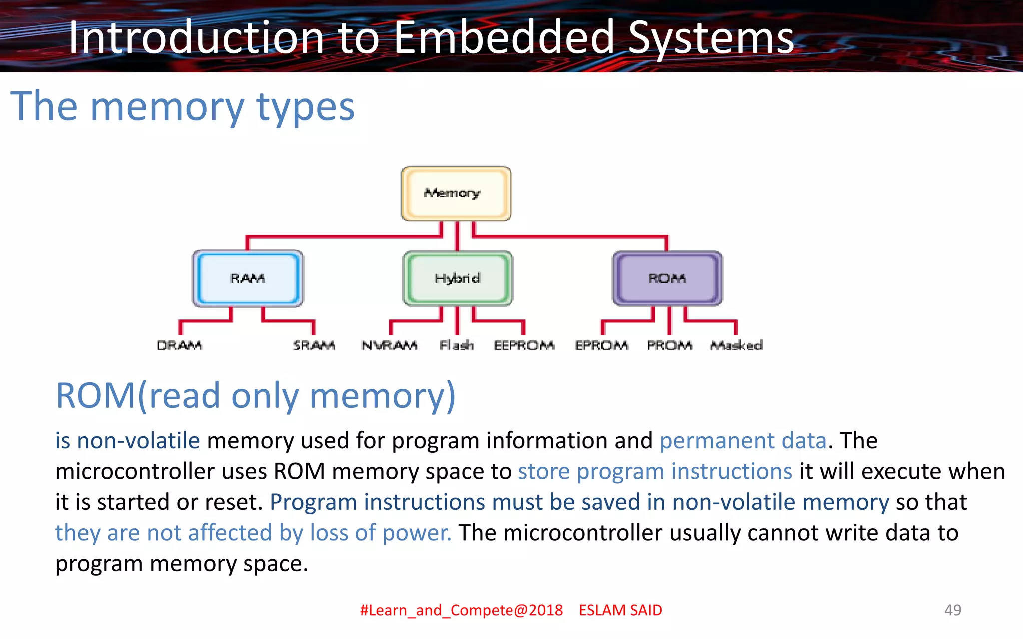 The memory types
ROM(read only memory)
is non-volatile memory used for program information and permanent data. The
microcontroller uses ROM memory space to store program instructions it will execute when
it is started or reset. Program instructions must be saved in non-volatile memory so that
they are not affected by loss of power. The microcontroller usually cannot write data to
program memory space.
Introduction to Embedded Systems
#Learn_and_Compete@2018 ESLAM SAID 49
 