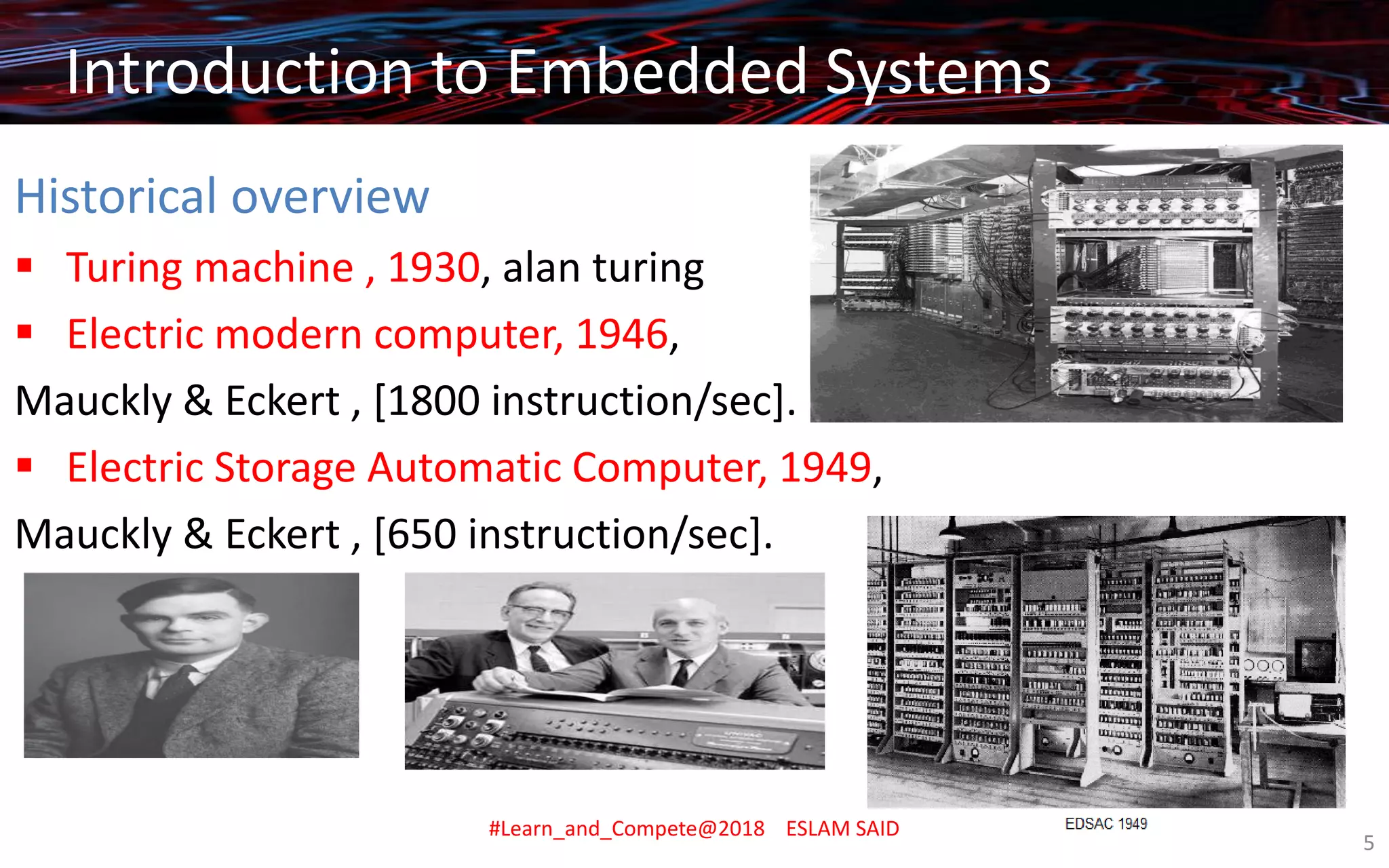 Introduction to Embedded Systems
Introduction to Embedded Systems
Historical overview
▪ Turing machine , 1930, alan turing
▪ Electric modern computer, 1946,
Mauckly & Eckert , [1800 instruction/sec].
▪ Electric Storage Automatic Computer, 1949,
Mauckly & Eckert , [650 instruction/sec].
Introduction to Embedded Systems
#Learn_and_Compete@2018 ESLAM SAID
5
 