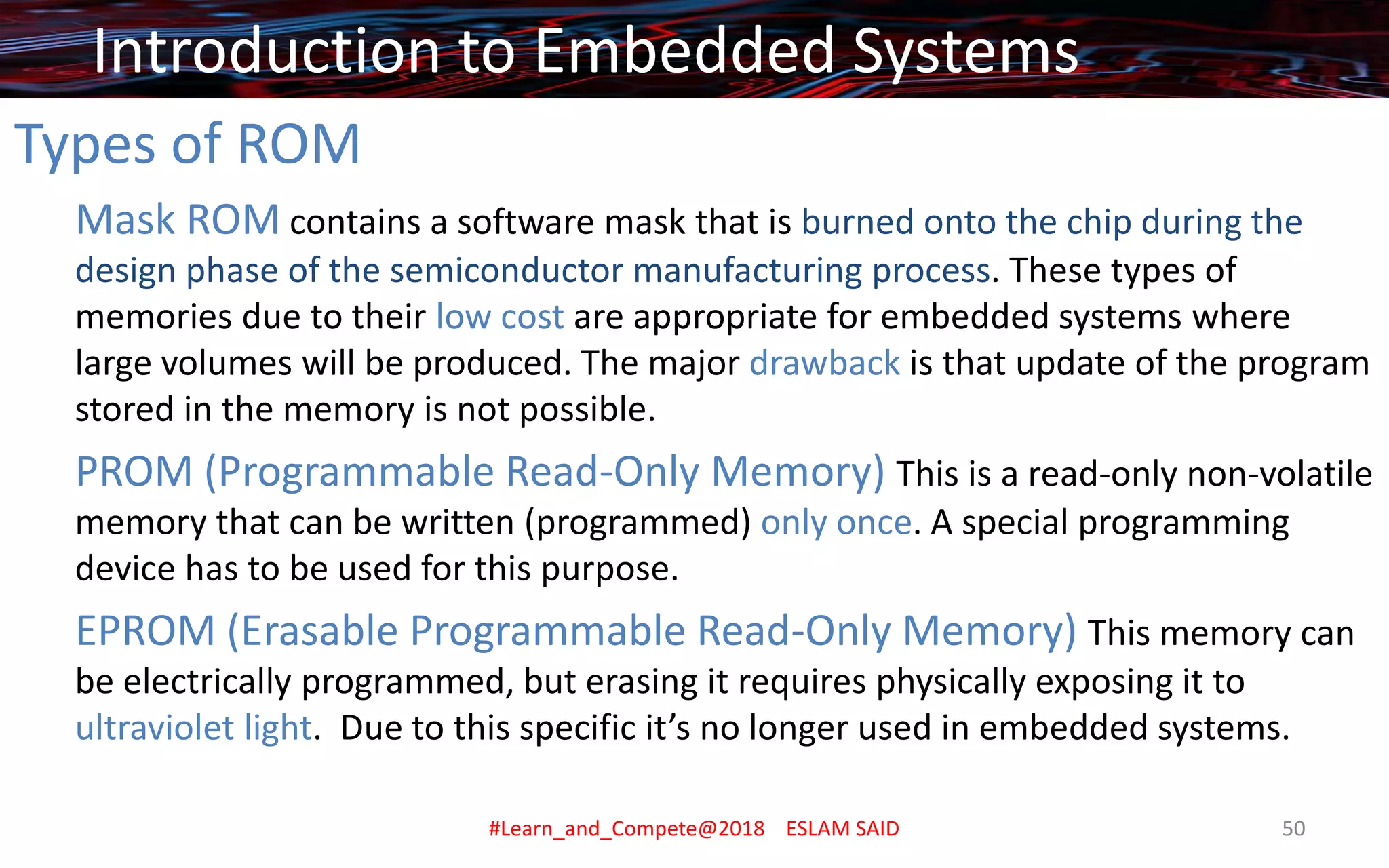 Types of ROM
Mask ROM contains a software mask that is burned onto the chip during the
design phase of the semiconductor manufacturing process. These types of
memories due to their low cost are appropriate for embedded systems where
large volumes will be produced. The major drawback is that update of the program
stored in the memory is not possible.
PROM (Programmable Read-Only Memory) This is a read-only non-volatile
memory that can be written (programmed) only once. A special programming
device has to be used for this purpose.
EPROM (Erasable Programmable Read-Only Memory) This memory can
be electrically programmed, but erasing it requires physically exposing it to
ultraviolet light. Due to this specific it’s no longer used in embedded systems.
Introduction to Embedded Systems
#Learn_and_Compete@2018 ESLAM SAID 50
 