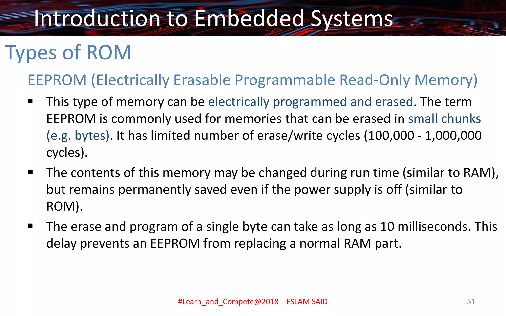 Types of ROM
EEPROM (Electrically Erasable Programmable Read-Only Memory)
▪ This type of memory can be electrically programmed and erased. The term
EEPROM is commonly used for memories that can be erased in small chunks
(e.g. bytes). It has limited number of erase/write cycles (100,000 - 1,000,000
cycles).
▪ The contents of this memory may be changed during run time (similar to RAM),
but remains permanently saved even if the power supply is off (similar to
ROM).
▪ The erase and program of a single byte can take as long as 10 milliseconds. This
delay prevents an EEPROM from replacing a normal RAM part.
Introduction to Embedded Systems
#Learn_and_Compete@2018 ESLAM SAID 51
 