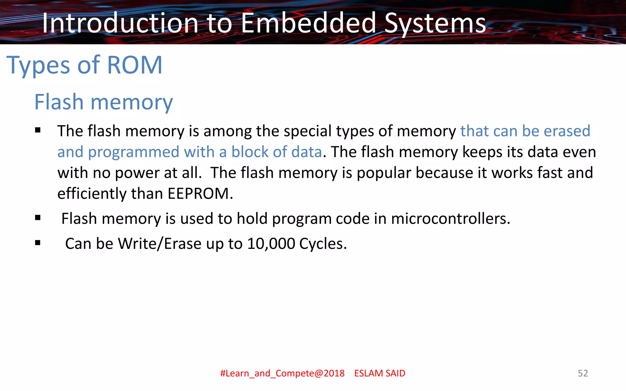 Types of ROM
Flash memory
▪ The flash memory is among the special types of memory that can be erased
and programmed with a block of data. The flash memory keeps its data even
with no power at all. The flash memory is popular because it works fast and
efficiently than EEPROM.
▪ Flash memory is used to hold program code in microcontrollers.
▪ Can be Write/Erase up to 10,000 Cycles.
Introduction to Embedded Systems
#Learn_and_Compete@2018 ESLAM SAID 52
 