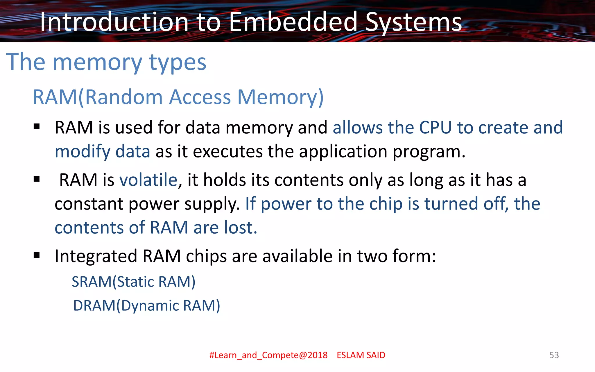 The memory types
RAM(Random Access Memory)
▪ RAM is used for data memory and allows the CPU to create and
modify data as it executes the application program.
▪ RAM is volatile, it holds its contents only as long as it has a
constant power supply. If power to the chip is turned off, the
contents of RAM are lost.
▪ Integrated RAM chips are available in two form:
SRAM(Static RAM)
DRAM(Dynamic RAM)
Introduction to Embedded Systems
#Learn_and_Compete@2018 ESLAM SAID 53
 