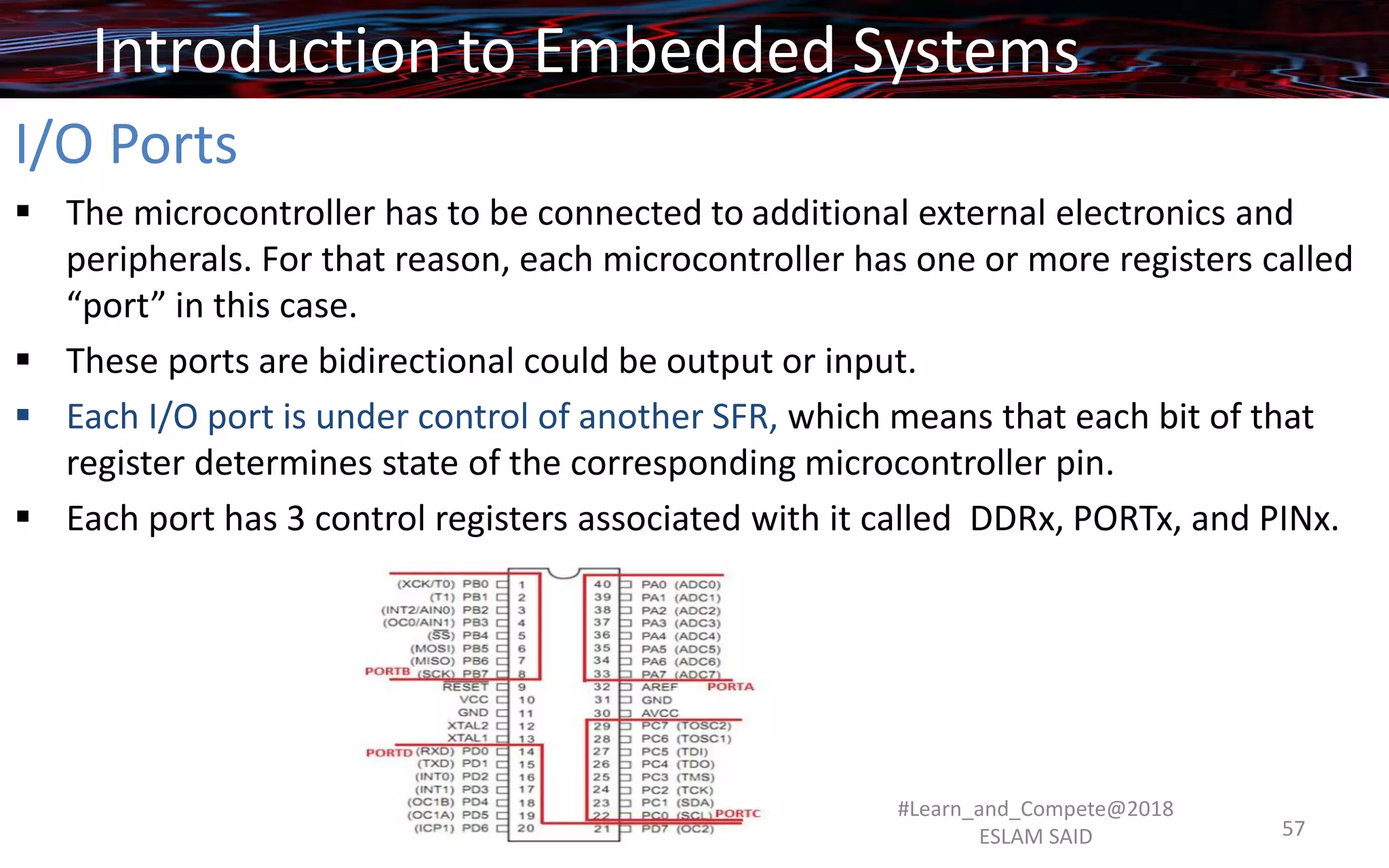 I/O Ports
▪ The microcontroller has to be connected to additional external electronics and
peripherals. For that reason, each microcontroller has one or more registers called
“port” in this case.
▪ These ports are bidirectional could be output or input.
▪ Each I/O port is under control of another SFR, which means that each bit of that
register determines state of the corresponding microcontroller pin.
▪ Each port has 3 control registers associated with it called DDRx, PORTx, and PINx.
Introduction to Embedded Systems
#Learn_and_Compete@2018
ESLAM SAID 57
 