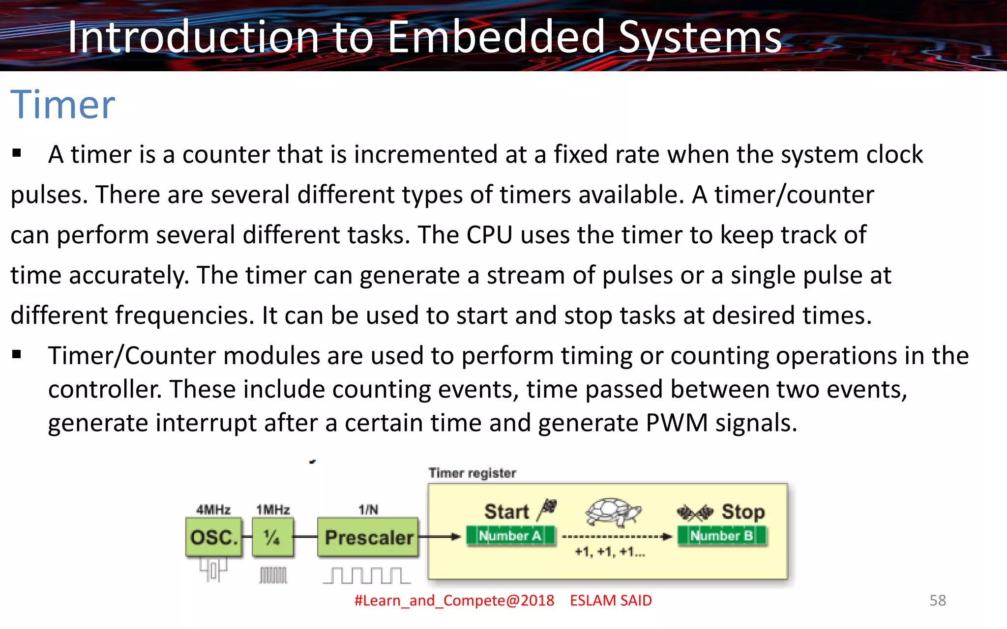 Timer
▪ A timer is a counter that is incremented at a fixed rate when the system clock
pulses. There are several different types of timers available. A timer/counter
can perform several different tasks. The CPU uses the timer to keep track of
time accurately. The timer can generate a stream of pulses or a single pulse at
different frequencies. It can be used to start and stop tasks at desired times.
▪ Timer/Counter modules are used to perform timing or counting operations in the
controller. These include counting events, time passed between two events,
generate interrupt after a certain time and generate PWM signals.
Introduction to Embedded Systems
#Learn_and_Compete@2018 ESLAM SAID 58
 