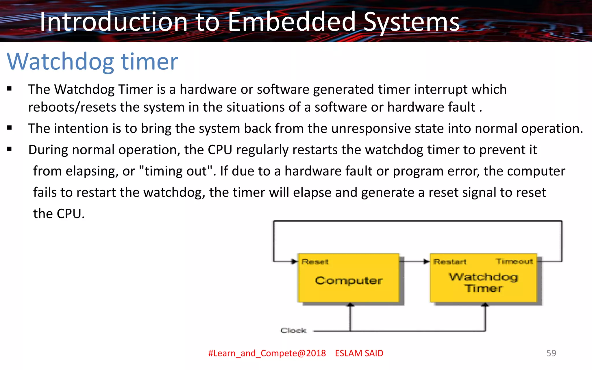 Watchdog timer
▪ The Watchdog Timer is a hardware or software generated timer interrupt which
reboots/resets the system in the situations of a software or hardware fault .
▪ The intention is to bring the system back from the unresponsive state into normal operation.
▪ During normal operation, the CPU regularly restarts the watchdog timer to prevent it
from elapsing, or "timing out". If due to a hardware fault or program error, the computer
fails to restart the watchdog, the timer will elapse and generate a reset signal to reset
the CPU.
Introduction to Embedded Systems
#Learn_and_Compete@2018 ESLAM SAID 59
 