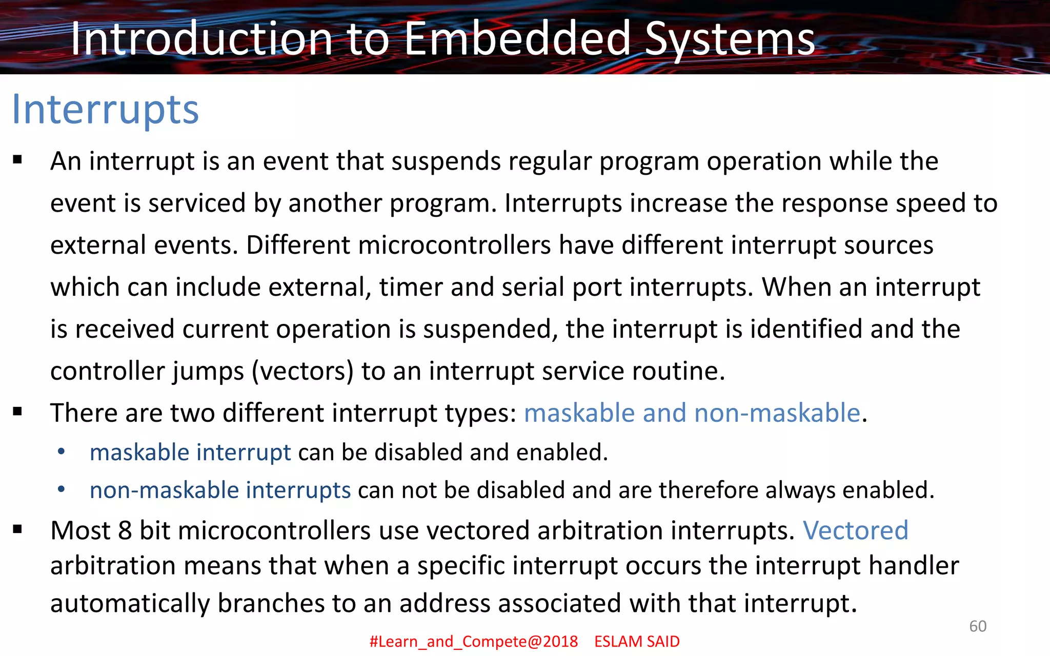Interrupts
▪ An interrupt is an event that suspends regular program operation while the
event is serviced by another program. Interrupts increase the response speed to
external events. Different microcontrollers have different interrupt sources
which can include external, timer and serial port interrupts. When an interrupt
is received current operation is suspended, the interrupt is identified and the
controller jumps (vectors) to an interrupt service routine.
▪ There are two different interrupt types: maskable and non-maskable.
• maskable interrupt can be disabled and enabled.
• non-maskable interrupts can not be disabled and are therefore always enabled.
▪ Most 8 bit microcontrollers use vectored arbitration interrupts. Vectored
arbitration means that when a specific interrupt occurs the interrupt handler
automatically branches to an address associated with that interrupt.
Introduction to Embedded Systems
#Learn_and_Compete@2018 ESLAM SAID
60
 