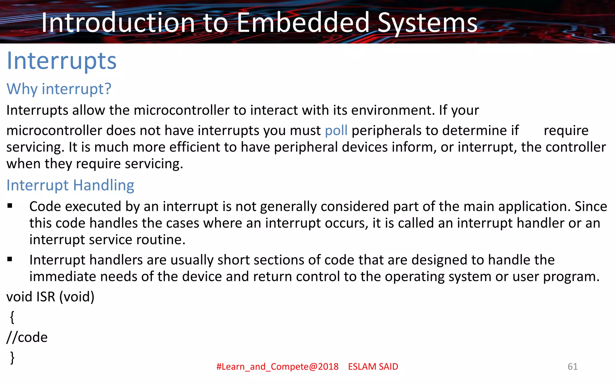Interrupts
Why interrupt?
Interrupts allow the microcontroller to interact with its environment. If your
microcontroller does not have interrupts you must poll peripherals to determine if require
servicing. It is much more efficient to have peripheral devices inform, or interrupt, the controller
when they require servicing.
Interrupt Handling
▪ Code executed by an interrupt is not generally considered part of the main application. Since
this code handles the cases where an interrupt occurs, it is called an interrupt handler or an
interrupt service routine.
▪ Interrupt handlers are usually short sections of code that are designed to handle the
immediate needs of the device and return control to the operating system or user program.
void ISR (void)
{
//code
}
Introduction to Embedded Systems
#Learn_and_Compete@2018 ESLAM SAID 61
 