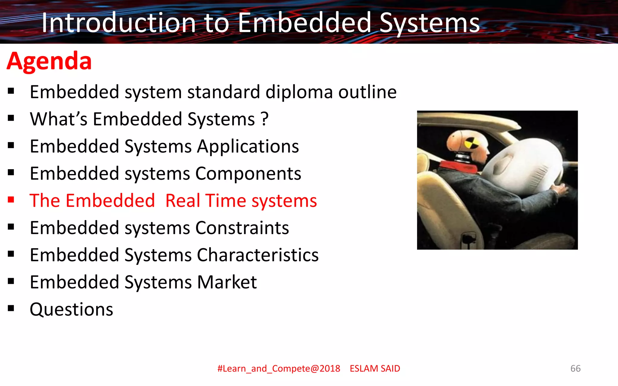 Agenda
▪ Embedded system standard diploma outline
▪ What’s Embedded Systems ?
▪ Embedded Systems Applications
▪ Embedded systems Components
▪ The Embedded Real Time systems
▪ Embedded systems Constraints
▪ Embedded Systems Characteristics
▪ Embedded Systems Market
▪ Questions
Introduction to Embedded Systems
#Learn_and_Compete@2018 ESLAM SAID 66
 