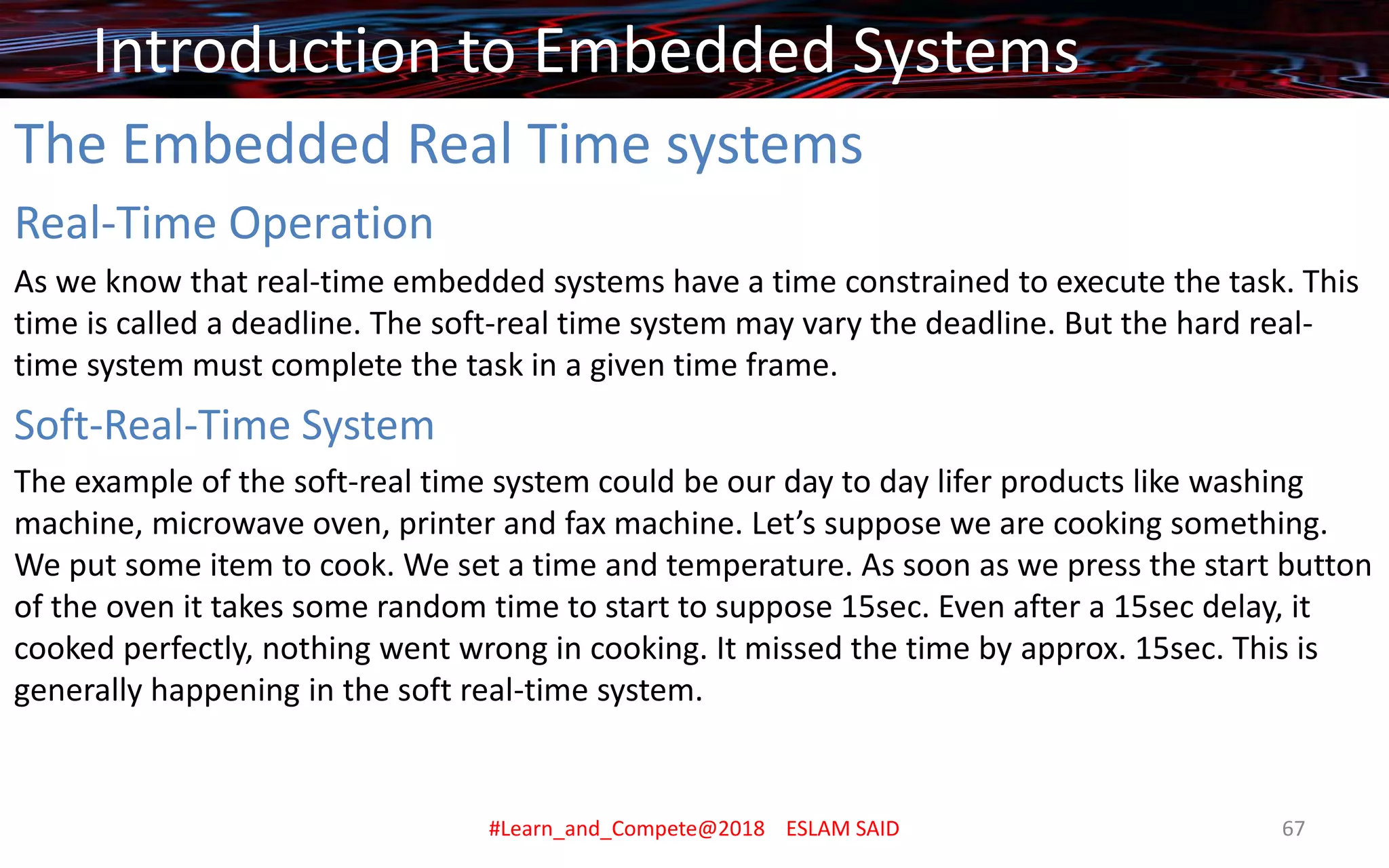 The Embedded Real Time systems
Real-Time Operation
As we know that real-time embedded systems have a time constrained to execute the task. This
time is called a deadline. The soft-real time system may vary the deadline. But the hard real-
time system must complete the task in a given time frame.
Soft-Real-Time System
The example of the soft-real time system could be our day to day lifer products like washing
machine, microwave oven, printer and fax machine. Let’s suppose we are cooking something.
We put some item to cook. We set a time and temperature. As soon as we press the start button
of the oven it takes some random time to start to suppose 15sec. Even after a 15sec delay, it
cooked perfectly, nothing went wrong in cooking. It missed the time by approx. 15sec. This is
generally happening in the soft real-time system.
Introduction to Embedded Systems
#Learn_and_Compete@2018 ESLAM SAID 67
 