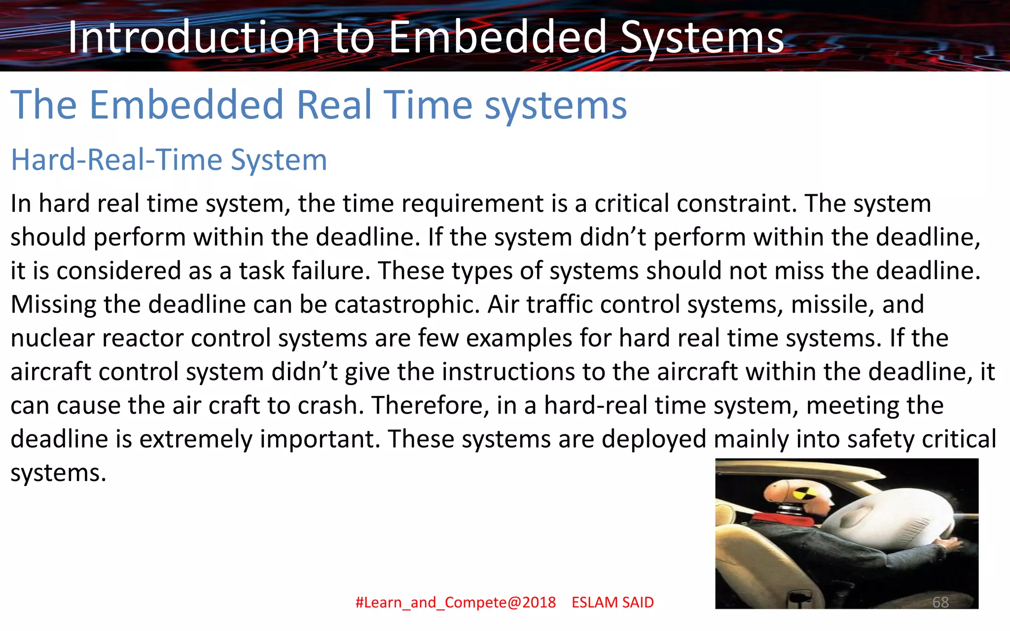 The Embedded Real Time systems
Hard-Real-Time System
In hard real time system, the time requirement is a critical constraint. The system
should perform within the deadline. If the system didn’t perform within the deadline,
it is considered as a task failure. These types of systems should not miss the deadline.
Missing the deadline can be catastrophic. Air traffic control systems, missile, and
nuclear reactor control systems are few examples for hard real time systems. If the
aircraft control system didn’t give the instructions to the aircraft within the deadline, it
can cause the air craft to crash. Therefore, in a hard-real time system, meeting the
deadline is extremely important. These systems are deployed mainly into safety critical
systems.
Introduction to Embedded Systems
#Learn_and_Compete@2018 ESLAM SAID 68
 