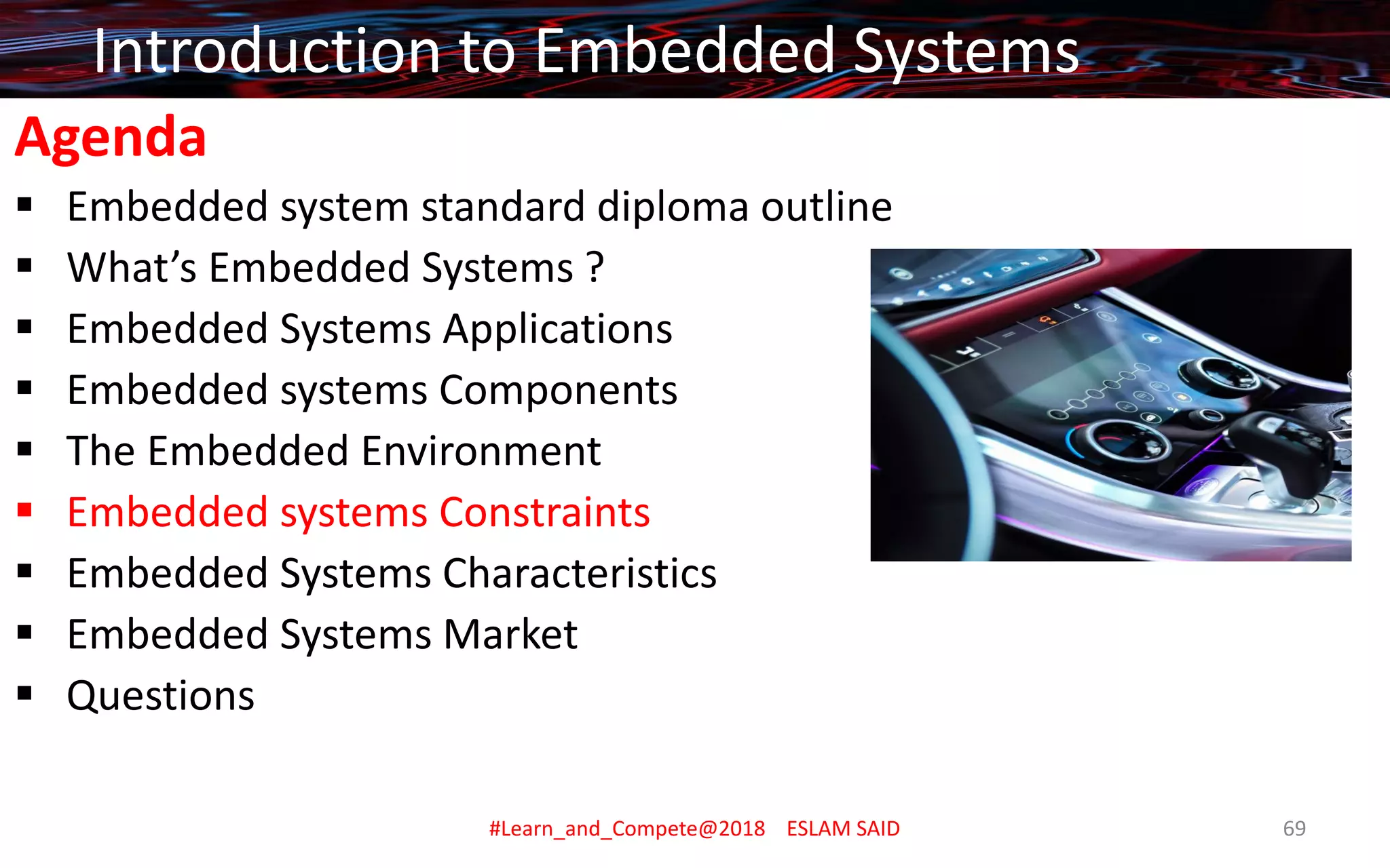 Agenda
▪ Embedded system standard diploma outline
▪ What’s Embedded Systems ?
▪ Embedded Systems Applications
▪ Embedded systems Components
▪ The Embedded Environment
▪ Embedded systems Constraints
▪ Embedded Systems Characteristics
▪ Embedded Systems Market
▪ Questions
Introduction to Embedded Systems
#Learn_and_Compete@2018 ESLAM SAID 69
 