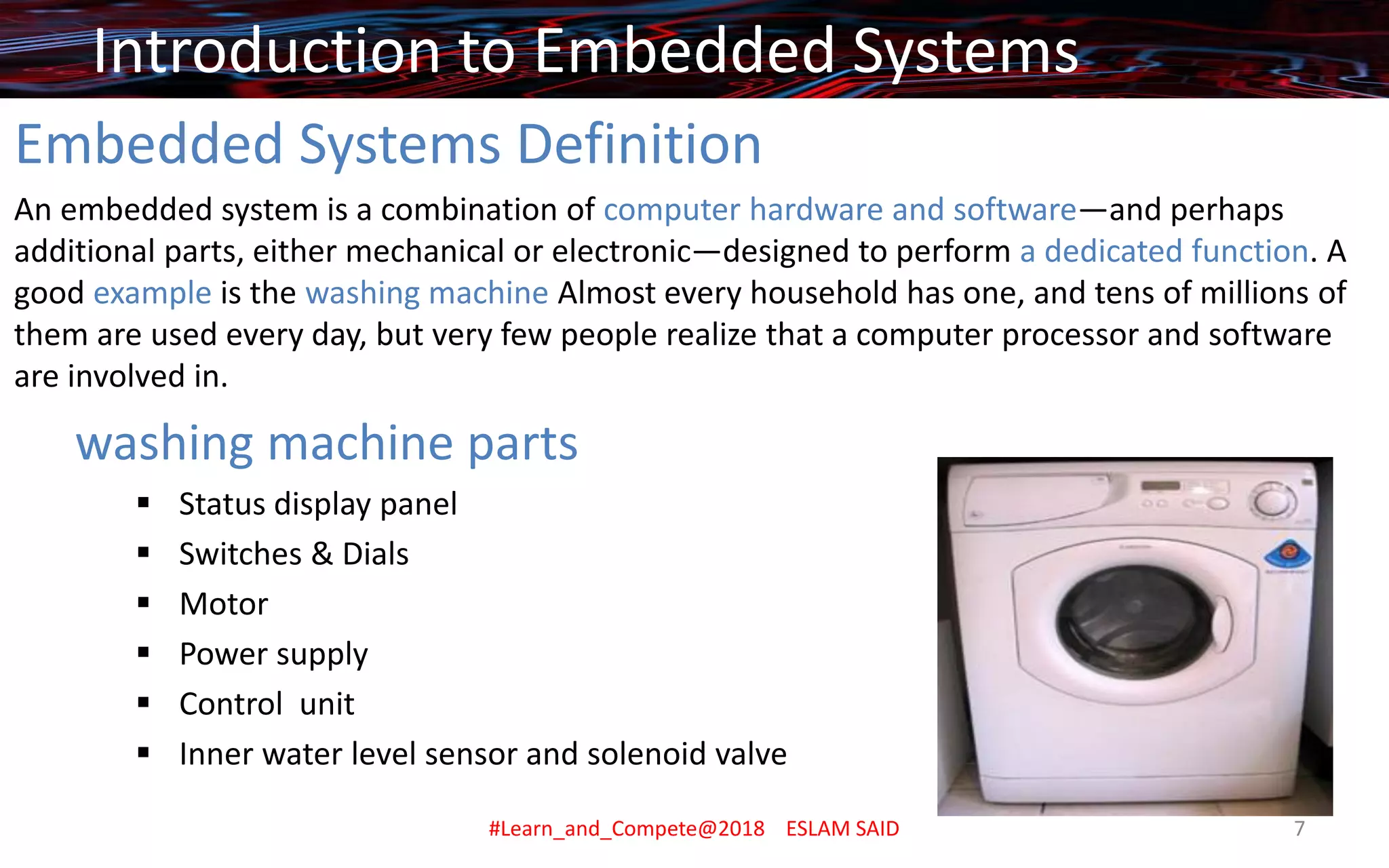 Embedded Systems Definition
An embedded system is a combination of computer hardware and software—and perhaps
additional parts, either mechanical or electronic—designed to perform a dedicated function. A
good example is the washing machine Almost every household has one, and tens of millions of
them are used every day, but very few people realize that a computer processor and software
are involved in.
washing machine parts
▪ Status display panel
▪ Switches & Dials
▪ Motor
▪ Power supply
▪ Control unit
▪ Inner water level sensor and solenoid valve
Introduction to Embedded Systems
#Learn_and_Compete@2018 ESLAM SAID 7
 