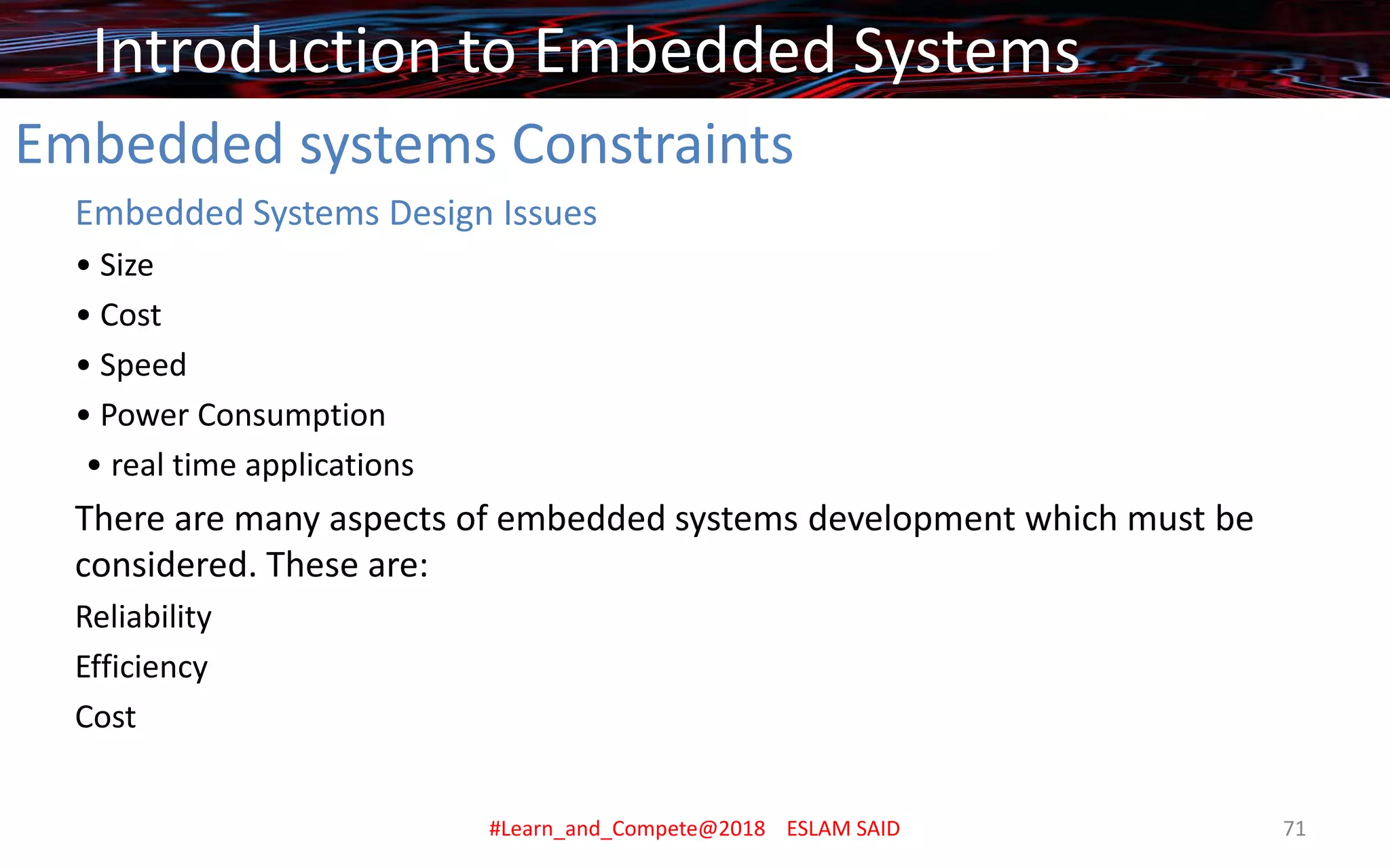Embedded systems Constraints
Embedded Systems Design Issues
• Size
• Cost
• Speed
• Power Consumption
• real time applications
There are many aspects of embedded systems development which must be
considered. These are:
Reliability
Efficiency
Cost
Introduction to Embedded Systems
#Learn_and_Compete@2018 ESLAM SAID 71
 