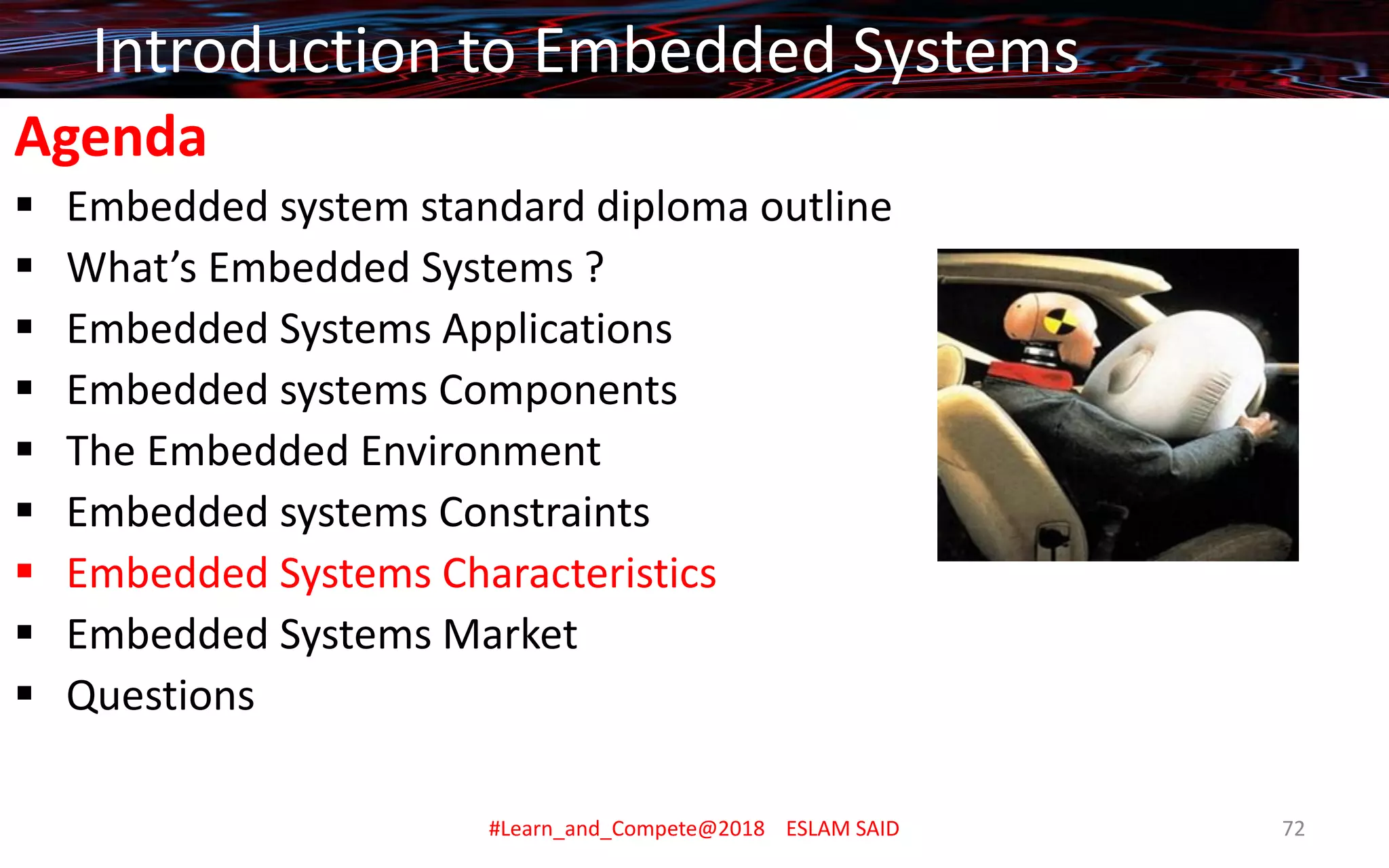 Agenda
▪ Embedded system standard diploma outline
▪ What’s Embedded Systems ?
▪ Embedded Systems Applications
▪ Embedded systems Components
▪ The Embedded Environment
▪ Embedded systems Constraints
▪ Embedded Systems Characteristics
▪ Embedded Systems Market
▪ Questions
Introduction to Embedded Systems
#Learn_and_Compete@2018 ESLAM SAID 72
 