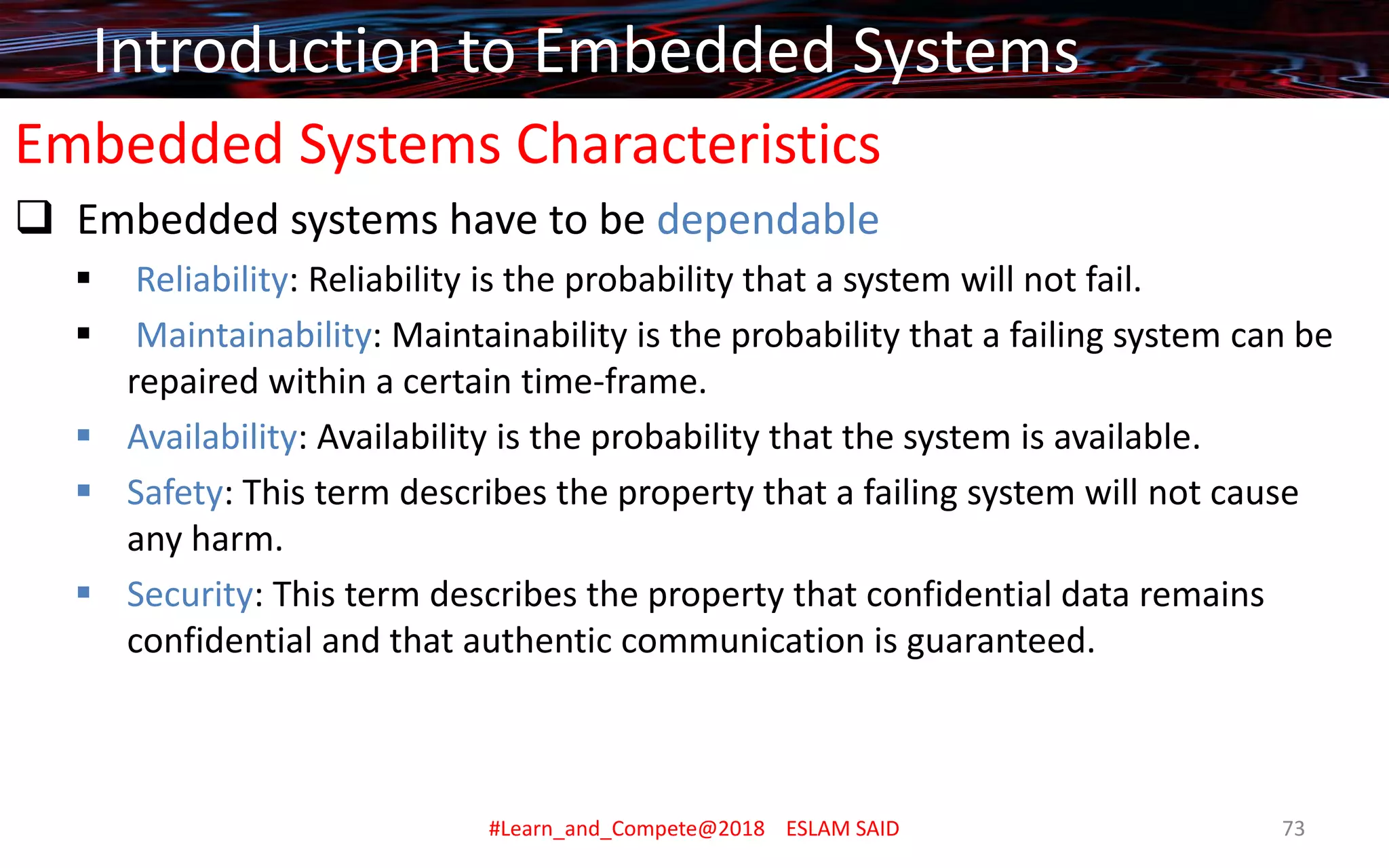 Embedded Systems Characteristics
❑ Embedded systems have to be dependable
▪ Reliability: Reliability is the probability that a system will not fail.
▪ Maintainability: Maintainability is the probability that a failing system can be
repaired within a certain time-frame.
▪ Availability: Availability is the probability that the system is available.
▪ Safety: This term describes the property that a failing system will not cause
any harm.
▪ Security: This term describes the property that confidential data remains
confidential and that authentic communication is guaranteed.
Introduction to Embedded Systems
#Learn_and_Compete@2018 ESLAM SAID 73
 