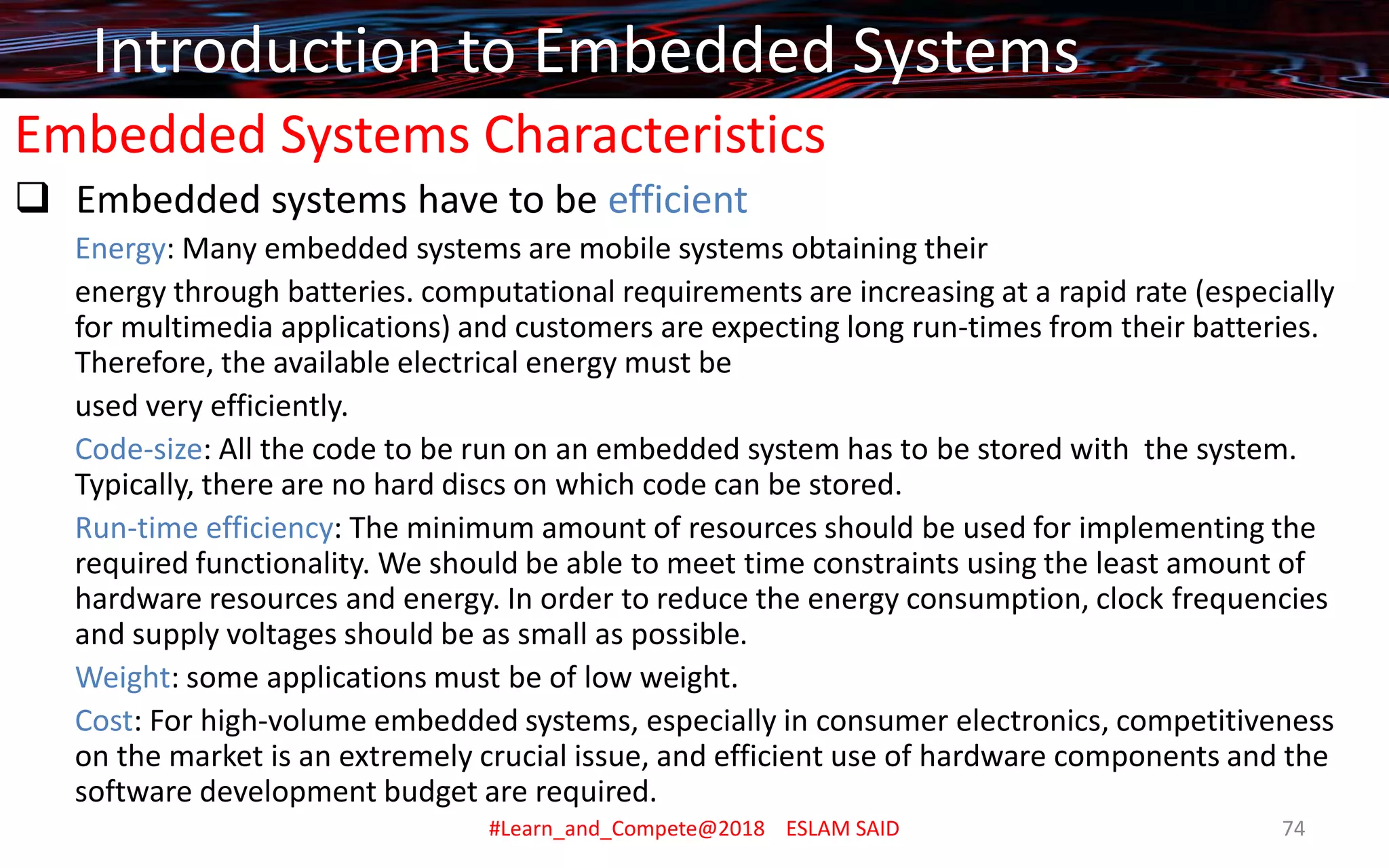 Embedded Systems Characteristics
❑ Embedded systems have to be efficient
Energy: Many embedded systems are mobile systems obtaining their
energy through batteries. computational requirements are increasing at a rapid rate (especially
for multimedia applications) and customers are expecting long run-times from their batteries.
Therefore, the available electrical energy must be
used very efficiently.
Code-size: All the code to be run on an embedded system has to be stored with the system.
Typically, there are no hard discs on which code can be stored.
Run-time efficiency: The minimum amount of resources should be used for implementing the
required functionality. We should be able to meet time constraints using the least amount of
hardware resources and energy. In order to reduce the energy consumption, clock frequencies
and supply voltages should be as small as possible.
Weight: some applications must be of low weight.
Cost: For high-volume embedded systems, especially in consumer electronics, competitiveness
on the market is an extremely crucial issue, and efficient use of hardware components and the
software development budget are required.
Introduction to Embedded Systems
#Learn_and_Compete@2018 ESLAM SAID 74
 