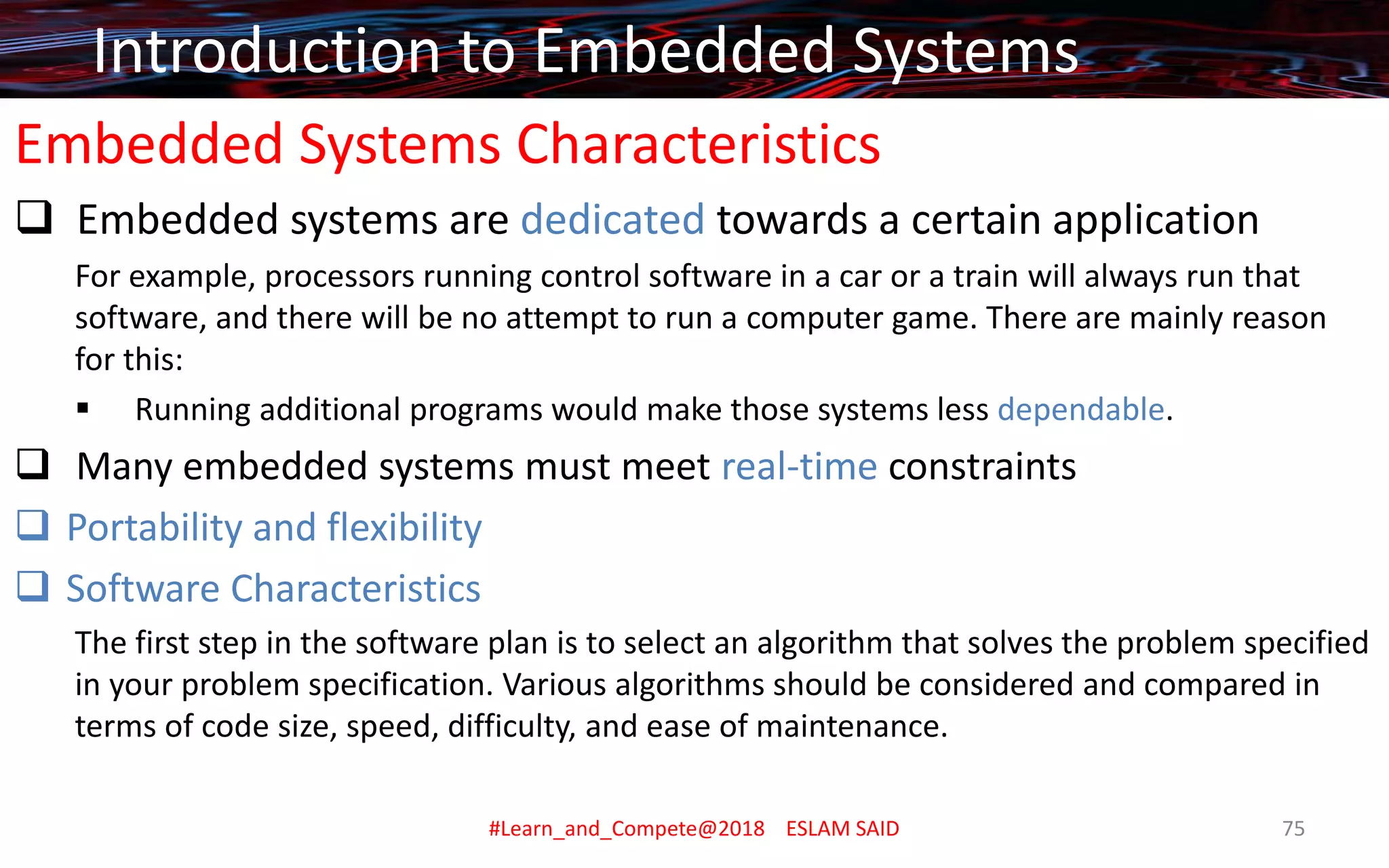 Embedded Systems Characteristics
❑ Embedded systems are dedicated towards a certain application
For example, processors running control software in a car or a train will always run that
software, and there will be no attempt to run a computer game. There are mainly reason
for this:
▪ Running additional programs would make those systems less dependable.
❑ Many embedded systems must meet real-time constraints
❑ Portability and flexibility
❑ Software Characteristics
The first step in the software plan is to select an algorithm that solves the problem specified
in your problem specification. Various algorithms should be considered and compared in
terms of code size, speed, difficulty, and ease of maintenance.
Introduction to Embedded Systems
#Learn_and_Compete@2018 ESLAM SAID 75
 