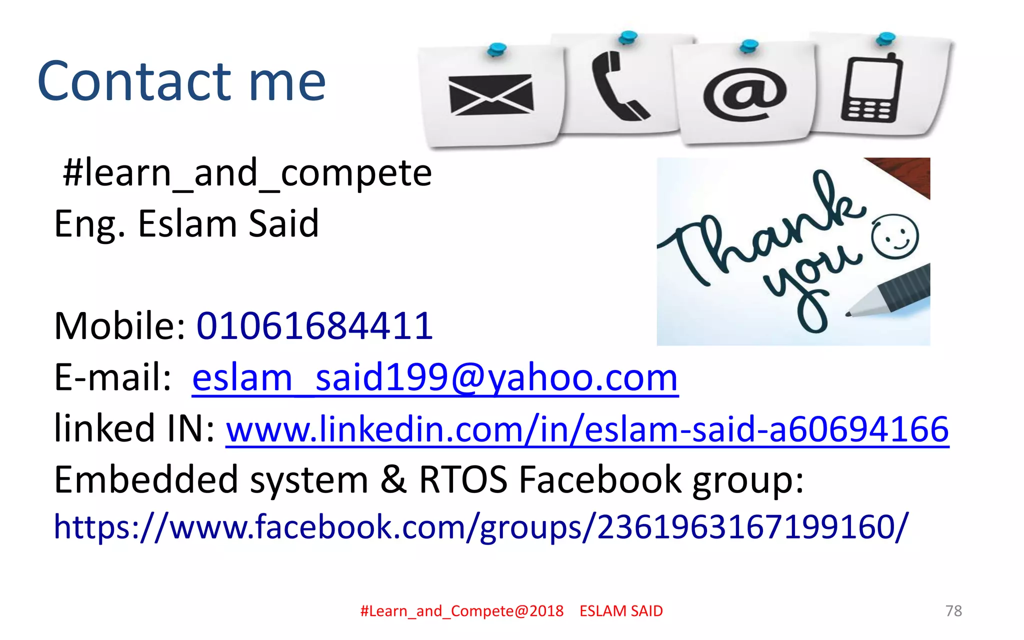 Contact me
#learn_and_compete
Eng. Eslam Said
Mobile: 01061684411
E-mail: eslam_said199@yahoo.com
linked IN: www.linkedin.com/in/eslam-said-a60694166
Embedded system & RTOS Facebook group:
https://www.facebook.com/groups/2361963167199160/
#Learn_and_Compete@2018 ESLAM SAID 78
 