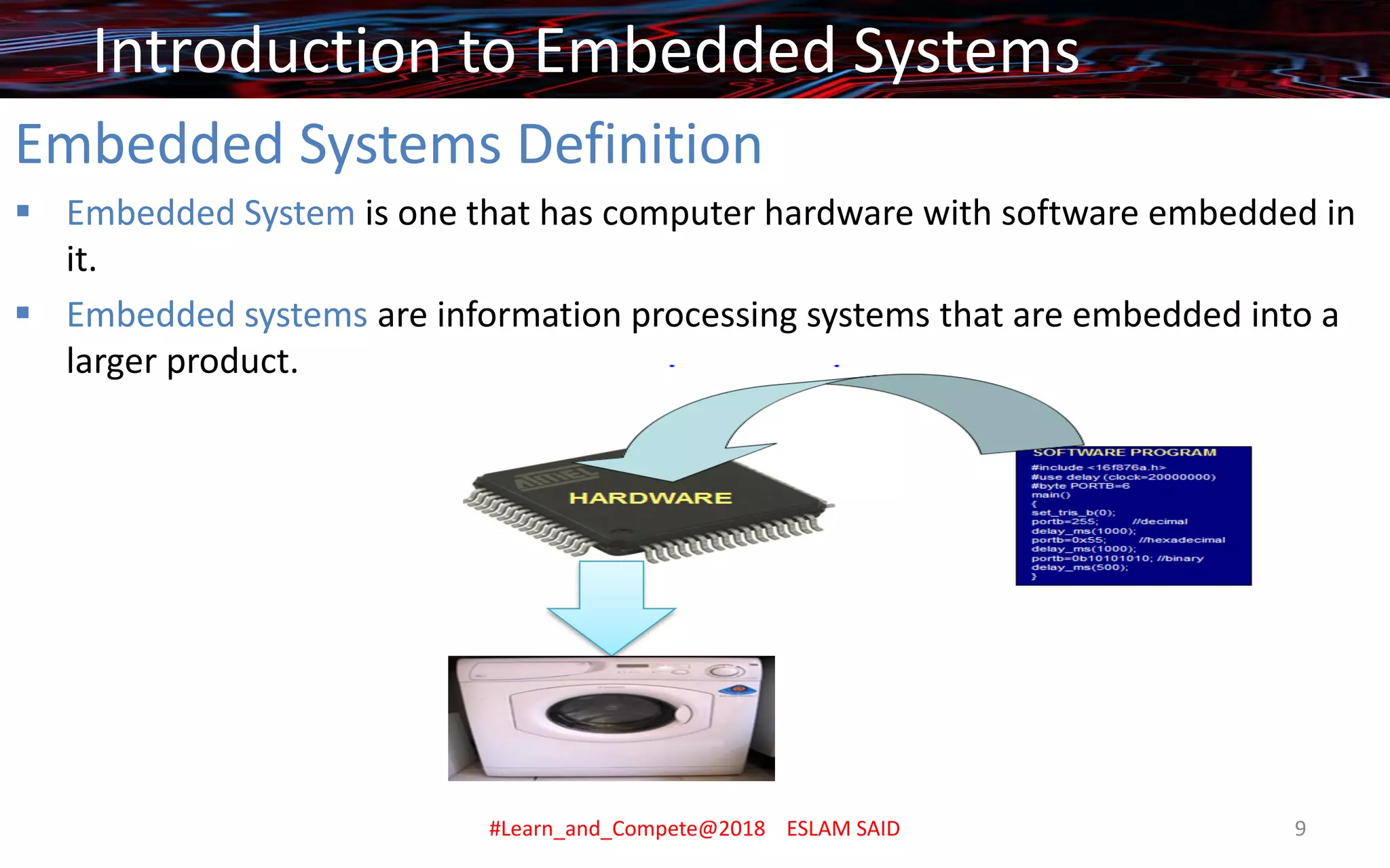 Embedded Systems Definition
▪ Embedded System is one that has computer hardware with software embedded in
it.
▪ Embedded systems are information processing systems that are embedded into a
larger product.
Introduction to Embedded Systems
#Learn_and_Compete@2018 ESLAM SAID 9
 