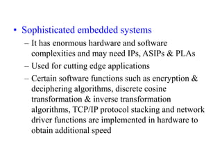 • Sophisticated embedded systems
– It has enormous hardware and software
complexities and may need IPs, ASIPs & PLAs
– Used for cutting edge applications
– Certain software functions such as encryption &
deciphering algorithms, discrete cosine
transformation & inverse transformation
algorithms, TCP/IP protocol stacking and network
driver functions are implemented in hardware to
obtain additional speed
 