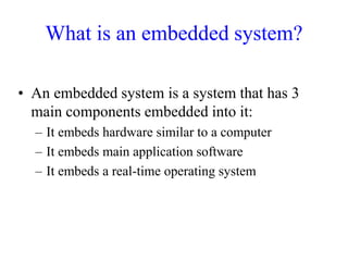 What is an embedded system?
• An embedded system is a system that has 3
main components embedded into it:
– It embeds hardware similar to a computer
– It embeds main application software
– It embeds a real-time operating system
 