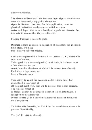 discrete dynamics.
2As shown in Exercise 8, the fact that input signals are discrete
does not necessarily imply that the output
signal is discrete. However, for this application, there are
physical limitations on the rates at which cars can
arrive and depart that ensure that these signals are discrete. So
it is safe to assume that they are discrete.
Probing Further: Discrete Signals
Discrete signals consist of a sequence of instantaneous events in
time. Here, we make
this intuitive concept precise.
Consider a signal of the form e : R → {absent} ∪ X , where X is
any set of values.
This signal is a discrete signal if, intuitively, it is absent most
of the time and we can
count, in order, the times at which it is present (not absent).
Each time it is present, we
have a discrete event.
This ability to count the events in order is important. For
example, if e is present at
all rational numbers t, then we do not call this signal discrete.
The times at which it
is present cannot be counted in order. It is not, intuitively, a
sequence of instantaneous
events in time (it is a set of instantaneous events in time, but
not a sequence).
To define this formally, let T ⊆ R be the set of times where e is
present. Specifically,
T = {t ∈ R : e(t) 6= absent}.
 