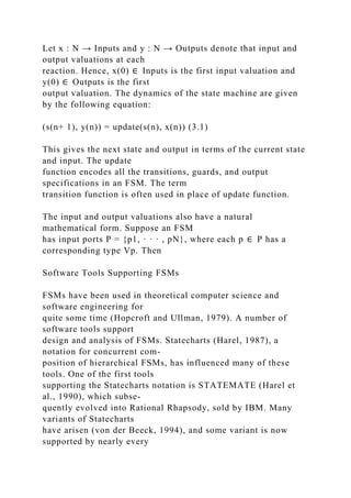 Let x : N → Inputs and y : N → Outputs denote that input and
output valuations at each
reaction. Hence, x(0) ∈ Inputs is the first input valuation and
y(0) ∈ Outputs is the first
output valuation. The dynamics of the state machine are given
by the following equation:
(s(n+ 1), y(n)) = update(s(n), x(n)) (3.1)
This gives the next state and output in terms of the current state
and input. The update
function encodes all the transitions, guards, and output
specifications in an FSM. The term
transition function is often used in place of update function.
The input and output valuations also have a natural
mathematical form. Suppose an FSM
has input ports P = {p1, · · · , pN}, where each p ∈ P has a
corresponding type Vp. Then
Software Tools Supporting FSMs
FSMs have been used in theoretical computer science and
software engineering for
quite some time (Hopcroft and Ullman, 1979). A number of
software tools support
design and analysis of FSMs. Statecharts (Harel, 1987), a
notation for concurrent com-
position of hierarchical FSMs, has influenced many of these
tools. One of the first tools
supporting the Statecharts notation is STATEMATE (Harel et
al., 1990), which subse-
quently evolved into Rational Rhapsody, sold by IBM. Many
variants of Statecharts
have arisen (von der Beeck, 1994), and some variant is now
supported by nearly every
 