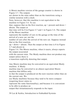 A Moore machine version of the garage counter is shown in
Figure 3.7. The outputs
are shown in the state rather than on the transitions using a
similar notation with a slash.
Note, however, that this machine is not equivalent to the
machine in Figure 3.4. To see
that, suppose that on the first reaction, up = present and down =
absent. The output at
that time will be 0 in Figure 3.7 and 1 in Figure 3.4. The output
of the Moore machine
represents the number of cars in the garage at the time of the
arrival of a new car, not the
number of cars after the arrival of the new car. Suppose instead
that at the first reaction,
up = down = absent. Then the output at that time is 0 in Figure
3.7 and absent in
Figure 3.4. The Moore machine, when it reacts, always reports
the output associated
with the current state. The Mealy machine does not produce any
output unless there is
a transition explicitly denoting that output.
Any Moore machine may be converted to an equivalent Mealy
machine. A Mealy
machine may be converted to an almost equivalent Moore
machine that differs only
in that the output is produced on the next reaction rather than on
the current one. We
use Mealy machines because they tend to be more compact
(requiring fewer states to
represent the same functionality), and because it is convenient
to be able to produce an
output that instantaneously responds to the input.
58 Lee & Seshia, Introduction to Embedded Systems
 