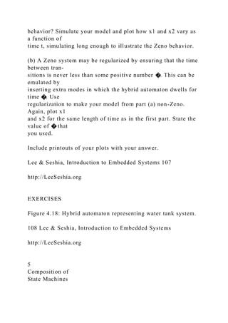 behavior? Simulate your model and plot how x1 and x2 vary as
a function of
time t, simulating long enough to illustrate the Zeno behavior.
(b) A Zeno system may be regularized by ensuring that the time
between tran-
sitions is never less than some positive number �. This can be
emulated by
inserting extra modes in which the hybrid automaton dwells for
time �. Use
regularization to make your model from part (a) non-Zeno.
Again, plot x1
and x2 for the same length of time as in the first part. State the
value of � that
you used.
Include printouts of your plots with your answer.
Lee & Seshia, Introduction to Embedded Systems 107
http://LeeSeshia.org
EXERCISES
Figure 4.18: Hybrid automaton representing water tank system.
108 Lee & Seshia, Introduction to Embedded Systems
http://LeeSeshia.org
5
Composition of
State Machines
 