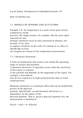Lee & Seshia, Introduction to Embedded Systems 191
http://LeeSeshia.org
7.1. MODELS OF SENSORS AND ACTUATORS
Example 7.8: Air temperature in a room varies quite slowly
compared to sound
pressure. We might assume, for example, that the most rapid
expected air tem-
perature variations occur at rates measured in minutes, not
seconds. If we want
to capture variations on the scale of a minute or so, then we
should take at least
two samples per minute of the temperature measurement.
7.1.7 Harmonic Distortion
A form of nonlinearity that occurs even within the operating
range of sensors and actuators
is harmonic distortion. It typically occurs when the sensitivity
of the sensor or actuator
is not constant and depends on the magnitude of the signal. For
example, a microphone
may be less responsive to high sound pressure than to lower
sound pressure.
Harmonic distortion is a nonlinear effect that can be modeled by
powers of the physical
quantity. Specifically, second harmonic distortion is a
dependence on the square of the
physical quantity. That is, given a physical quantity x(t), the
measurement is modeled as
f(x(t)) = ax(t) + b+ d2(x(t))
 