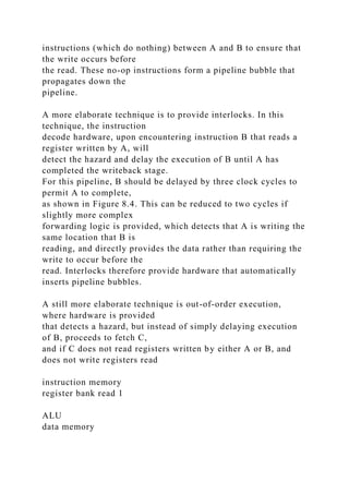 instructions (which do nothing) between A and B to ensure that
the write occurs before
the read. These no-op instructions form a pipeline bubble that
propagates down the
pipeline.
A more elaborate technique is to provide interlocks. In this
technique, the instruction
decode hardware, upon encountering instruction B that reads a
register written by A, will
detect the hazard and delay the execution of B until A has
completed the writeback stage.
For this pipeline, B should be delayed by three clock cycles to
permit A to complete,
as shown in Figure 8.4. This can be reduced to two cycles if
slightly more complex
forwarding logic is provided, which detects that A is writing the
same location that B is
reading, and directly provides the data rather than requiring the
write to occur before the
read. Interlocks therefore provide hardware that automatically
inserts pipeline bubbles.
A still more elaborate technique is out-of-order execution,
where hardware is provided
that detects a hazard, but instead of simply delaying execution
of B, proceeds to fetch C,
and if C does not read registers written by either A or B, and
does not write registers read
instruction memory
register bank read 1
ALU
data memory
 