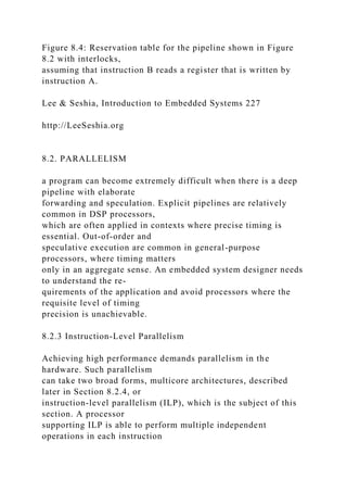 Figure 8.4: Reservation table for the pipeline shown in Figure
8.2 with interlocks,
assuming that instruction B reads a register that is written by
instruction A.
Lee & Seshia, Introduction to Embedded Systems 227
http://LeeSeshia.org
8.2. PARALLELISM
a program can become extremely difficult when there is a deep
pipeline with elaborate
forwarding and speculation. Explicit pipelines are relatively
common in DSP processors,
which are often applied in contexts where precise timing is
essential. Out-of-order and
speculative execution are common in general-purpose
processors, where timing matters
only in an aggregate sense. An embedded system designer needs
to understand the re-
quirements of the application and avoid processors where the
requisite level of timing
precision is unachievable.
8.2.3 Instruction-Level Parallelism
Achieving high performance demands parallelism in the
hardware. Such parallelism
can take two broad forms, multicore architectures, described
later in Section 8.2.4, or
instruction-level parallelism (ILP), which is the subject of this
section. A processor
supporting ILP is able to perform multiple independent
operations in each instruction
 