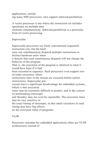 applications, includ-
ing many DSP processors, also support subword parallelism.
A vector processor is one where the instruction set includes
operations on multiple data
elements simultaneously. Subword parallelism is a particular
form of vector processing.
Superscalar
Superscalar processors use fairly conventional sequential
instruction sets, but the hard-
ware can simultaneously dispatch multiple instructions to
distinct hardware units when
it detects that such simultaneous dispatch will not change the
behavior of the program.
That is, the execution of the program is identical to what it
would have been if it had
been executed in sequence. Such processors even support out-
of-order execution, where
instructions later in the stream are executed before earlier
instructions. Superscalar pro-
cessors have a significant disadvantage for embedded systems,
which is that execution
times may be extremely difficult to predict, and in the context
of multitasking (interrupts
and threads), may not even be repeatable. The execution times
may be very sensitive to
the exact timing of interrupts, in that small variations in such
timing may have big effects
on the execution times of programs.
VLIW
Processors intended for embedded applications often use VLIW
architectures instead of
 