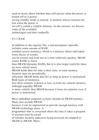 need to worry about whether data will persist when the power is
turned off or a power-
saving standby mode is entered. A memory whose contents are
lost when the power is
cut off is called a volatile memory. In this section, we discuss
some of the available
technologies and their tradeoffs.
9.1.1 RAM
In addition to the register file, a microcomputer typically
includes some amount of RAM
(random access memory), which is a memory where individual
items (bytes or words)
can be written and read one at a time relatively quickly. SRAM
(static RAM) is faster
than DRAM (dynamic RAM), but it is also larger (each bit takes
up more silicon area).
DRAM holds data for only a short time, so each memory
location must be periodically
refreshed. SRAM holds data for as long as power is maintained.
Both types of memories
lose their contents if power is lost, so both are volatile memory,
although arguably DRAM
is more volatile than SRAM because it loses its contents even if
power is maintained.
Most embedded computer systems include an SRAM memory.
Many also include DRAM
because it can be impractical to provide enough memory with
SRAM technology alone. A
programmer that is concerned about the time it takes a program
to execute must be aware
of whether memory addresses being accessed are mapped to
SRAM or DRAM. More-
 