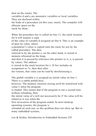 than on the stack). The
variables d and e are automatic variables or local variables.
They are declared within
the body of a procedure (in this case, main). The compiler will
allocate space on the
stack for them.
When the procedure foo is called on line 11, the stack location
for b will acquire a copy
of the value of variable d assigned on line 8. This is an example
of pass by value, where
a parameter’s value is copied onto the stack for use by the
called procedure. The data
referred to by the pointer e, on the other hand, is stored in
memory allocated on the heap,
and then it is passed by reference (the pointer to it, e, is passed
by value). The address
is stored in the stack location for c. If foo includes an
assignment to *c, then then after
foo returns, that value can be read by dereferencing e.
The global variable a is assigned an initial value on line 1.
There is a subtle pitfall here,
however. The memory location storing awill be initialized with
value 2 when the program
is loaded. This means that if the program is run a second time
without reloading, then
the initial value of a will not necessarily be 2! Its value will be
whatever it was when the
first invocation of the program ended. In most desktop
operating systems, the program is
reloaded on each run, so this problem does not show up. But in
many embedded systems,
Lee & Seshia, Introduction to Embedded Systems 255
 