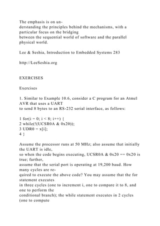 The emphasis is on un-
derstanding the principles behind the mechanisms, with a
particular focus on the bridging
between the sequential world of software and the parallel
physical world.
Lee & Seshia, Introduction to Embedded Systems 283
http://LeeSeshia.org
EXERCISES
Exercises
1. Similar to Example 10.6, consider a C program for an Atmel
AVR that uses a UART
to send 8 bytes to an RS-232 serial interface, as follows:
1 for(i = 0; i < 8; i++) {
2 while(!(UCSR0A & 0x20));
3 UDR0 = x[i];
4 }
Assume the processor runs at 50 MHz; also assume that initially
the UART is idle,
so when the code begins executing, UCSR0A & 0x20 == 0x20 is
true; further,
assume that the serial port is operating at 19,200 baud. How
many cycles are re-
quired to execute the above code? You may assume that the for
statement executes
in three cycles (one to increment i, one to compare it to 8, and
one to perform the
conditional branch); the while statement executes in 2 cycles
(one to compute
 