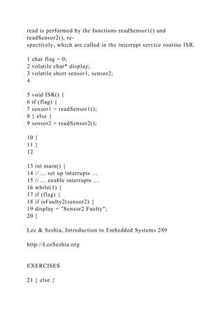 read is performed by the functions readSensor1() and
readSensor2(), re-
spectively, which are called in the interrupt service routine ISR.
1 char flag = 0;
2 volatile char* display;
3 volatile short sensor1, sensor2;
4
5 void ISR() {
6 if (flag) {
7 sensor1 = readSensor1();
8 } else {
9 sensor2 = readSensor2();
10 }
11 }
12
13 int main() {
14 // ... set up interrupts ...
15 // ... enable interrupts ...
16 while(1) {
17 if (flag) {
18 if isFaulty2(sensor2) {
19 display = "Sensor2 Faulty";
20 }
Lee & Seshia, Introduction to Embedded Systems 289
http://LeeSeshia.org
EXERCISES
21 } else {
 