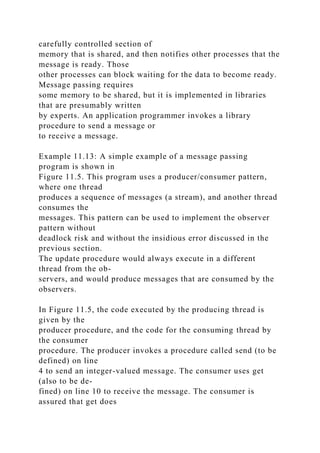 carefully controlled section of
memory that is shared, and then notifies other processes that the
message is ready. Those
other processes can block waiting for the data to become ready.
Message passing requires
some memory to be shared, but it is implemented in libraries
that are presumably written
by experts. An application programmer invokes a library
procedure to send a message or
to receive a message.
Example 11.13: A simple example of a message passing
program is shown in
Figure 11.5. This program uses a producer/consumer pattern,
where one thread
produces a sequence of messages (a stream), and another thread
consumes the
messages. This pattern can be used to implement the observer
pattern without
deadlock risk and without the insidious error discussed in the
previous section.
The update procedure would always execute in a different
thread from the ob-
servers, and would produce messages that are consumed by the
observers.
In Figure 11.5, the code executed by the producing thread is
given by the
producer procedure, and the code for the consuming thread by
the consumer
procedure. The producer invokes a procedure called send (to be
defined) on line
4 to send an integer-valued message. The consumer uses get
(also to be de-
fined) on line 10 to receive the message. The consumer is
assured that get does
 