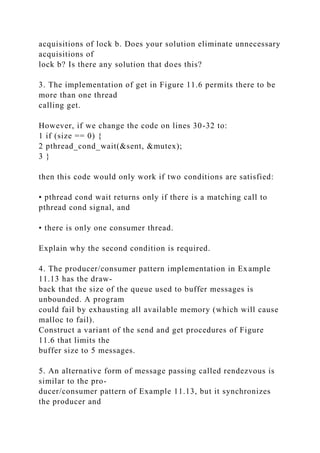 acquisitions of lock b. Does your solution eliminate unnecessary
acquisitions of
lock b? Is there any solution that does this?
3. The implementation of get in Figure 11.6 permits there to be
more than one thread
calling get.
However, if we change the code on lines 30-32 to:
1 if (size == 0) {
2 pthread_cond_wait(&sent, &mutex);
3 }
then this code would only work if two conditions are satisfied:
• pthread cond wait returns only if there is a matching call to
pthread cond signal, and
• there is only one consumer thread.
Explain why the second condition is required.
4. The producer/consumer pattern implementation in Example
11.13 has the draw-
back that the size of the queue used to buffer messages is
unbounded. A program
could fail by exhausting all available memory (which will cause
malloc to fail).
Construct a variant of the send and get procedures of Figure
11.6 that limits the
buffer size to 5 messages.
5. An alternative form of message passing called rendezvous is
similar to the pro-
ducer/consumer pattern of Example 11.13, but it synchronizes
the producer and
 