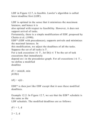 LDF in Figure 12.7, is feasible. Lawler’s algorithm is called
latest deadline first (LDF).
LDF is optimal in the sense that it minimizes the maximum
lateness, and hence it is
also optimal with respect to feasibility. However, it does not
support arrival of tasks.
Fortunately, there is a simple modification of EDF, proposed by
Chetto et al. (1990).
EDF* (EDF with precedences), supports arrivals and minimizes
the maximal lateness. In
this modification, we adjust the deadlines of all the tasks.
Suppose the set of all tasks is T .
For a task execution i ∈ T , let D(i) ⊂ T be the set of task
executions that immediately
depend on i in the precedence graph. For all executions i ∈ T ,
we define a modified
deadline
d′i = min(di, min
j∈ D(i)
(d′j − ej)) .
EDF* is then just like EDF except that it uses these modified
deadlines.
Example 12.2: In Figure 12.7, we see that the EDF* schedule is
the same as the
LDF schedule. The modified deadlines are as follows:
d′1 = 1, d
′
2 = 2, d
′
 