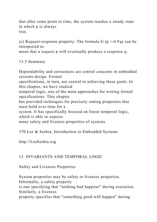 that after some point in time, the system reaches a steady state
in which p is always
true.
(c) Request-response property: The formula G (p =⇒ Fq) can be
interpreted to
mean that a request p will eventually produce a response q.
13.3 Summary
Dependability and correctness are central concerns in embedded
systems design. Formal
specifications, in turn, are central to achieving these goals. In
this chapter, we have studied
temporal logic, one of the main approaches for writing formal
specifications. This chapter
has provided techniques for precisely stating properties that
must hold over time for a
system. It has specifically focused on linear temporal logic,
which is able to express
many safety and liveness properties of systems.
370 Lee & Seshia, Introduction to Embedded Systems
http://LeeSeshia.org
13. INVARIANTS AND TEMPORAL LOGIC
Safety and Liveness Properties
System properties may be safety or liveness properties.
Informally, a safety property
is one specifying that “nothing bad happens” during execution.
Similarly, a liveness
property specifies that “something good will happen” during
 