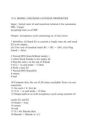 15.4. MODEL CHECKING LIVENESS PROPERTIES
Input : Initial state s0 and transition relation δ for automaton
MB ; Target
accepting state sa of MB
Output: Acceptance cycle containing sa, if one exists
1 Initialize: (i) Stack Σ1 to contain a single state s0, and stack
Σ2 to be empty;
(ii) Two sets of reached states R1 := R2 := {s0}; (iii) Flag
found := false.
2 Nested DFS Search(Mode mode) {
3 while Stack Σmode is not empty do
4 Pop the state s at the top of Σmode
5 if (s = sa and mode = 1) then
6 Push s onto Σ2
7 Nested DFS Search(2)
8 return
9 end
10 Compute δ(s), the set of all states reachable from s in one
transition
11 for each s′ ∈ δ(s) do
12 if (s′ = sa and mode = 2) then
13 Output path to sa with acceptance cycle using contents of
stacks Σ1 and Σ2
14 found := true
15 return
16 end
17 if s′ 6∈ Rmode then
18 Rmode := Rmode ∪ {s′}
 