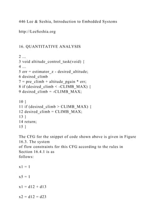 446 Lee & Seshia, Introduction to Embedded Systems
http://LeeSeshia.org
16. QUANTITATIVE ANALYSIS
2 ...
3 void altitude_control_task(void) {
4 ...
5 err = estimator_z - desired_altitude;
6 desired_climb
7 = pre_climb + altitude_pgain * err;
8 if (desired_climb < -CLIMB_MAX) {
9 desired_climb = -CLIMB_MAX;
10 }
11 if (desired_climb > CLIMB_MAX) {
12 desired_climb = CLIMB_MAX;
13 }
14 return;
15 }
The CFG for the snippet of code shown above is given in Figure
16.3. The system
of flow constraints for this CFG according to the rules in
Section 16.4.1 is as
follows:
x1 = 1
x5 = 1
x1 = d12 + d13
x2 = d12 = d23
 