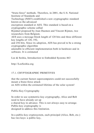 “brute-force” methods. Therefore, in 2001, the U.S. National
Institute of Standards and
Technology (NIST) established a new cryptographic standard
known as the advanced
encryption standard or AES. This standard is based on a
cryptographic scheme called
Rijndael proposed by Joan Daemen and Vincent Rijmen, two
researchers from Belgium.
AES uses a message block length of 128 bits and three different
key lengths of 128, 192,
and 256 bits. Since its adoption, AES has proved to be a strong
cryptographic algorithm
amenable to efficient implementation both in hardware and in
software. It is estimated
Lee & Seshia, Introduction to Embedded Systems 463
http://LeeSeshia.org
17.1. CRYPTOGRAPHIC PRIMITIVES
that the current fastest supercomputers could not successfully
mount a brute-force attack
on AES within the estimated lifetime of the solar system!
Public-Key Cryptography
In order to use symmetric-key cryptography, Alice and Bob
need to have already set up
a shared key in advance. This is not always easy to arrange.
Public-key cryptography is
designed to address this limitation.
In a public-key cryptosystem, each principal (Alice, Bob, etc.)
has two keys: a public key,
 