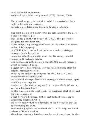 clocks via GPS or protocols
such as the precision time protocol (PTP) (Eidson, 2006).
The second property is that of scheduled transmission. Each
node in the network transmits
packets at pre-determined times, following a schedule.
The combination of the above two properties permits the use of
a secure broadcast pro-
tocol called µTESLA (Perrig et al., 2002). This protocol is
designed for broadcast net-
works comprising two types of nodes, base stations and sensor
nodes. A key property
of µTESLA is secure authentication — a node receiving a
message should be able to
determine who the authentic sender is, discarding spoofed
messages. It performs this by
using a message authentication code (MAC) in each message,
which is computed using
a secret key. This secret key is broadcast some time after the
original message was sent,
allowing the receiver to compute the MAC for itself, and
determine the authenticity of
the received message. Since each message is timestamped, upon
receiving a message the
receiver verifies that the key used to compute the MAC has not
yet been disclosed based
on this timestamp, its local clock, the maximum clock skew, and
the time schedule at
which keys are disclosed. If the check fails, the message is
discarded; otherwise, when
the key is received, the authenticity of the message is checked
by computing the MAC
and checking against the received MAC. In this way, the timed
release of keys is used to
share keys between a broadcast sender and its receivers, for the
 
