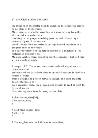 17. SECURITY AND PRIVACY
the absence of automatic bounds-checking for accessing arrays
or pointers in C programs.
More precisely, a buffer overflow is a error arising from the
absence of a bounds check
resulting in the program writing past the end of an array or
memory region. Attackers can
use this out-of-bounds write to corrupt trusted locations in a
program such as the value
of a secret variable or the return address of a function. (Tip:
material in Chapter 9 on
Memory Architectures might be worth reviewing.) Let us begin
with a simple example.
Example 17.2: The sensors in certain embedded systems use
communication
protocols where data from various on-board sensors is read as a
stream of bytes
from a designated port or network socket. The code example
below illustrates one
such scenario. Here, the programmer expects to read at most 16
bytes of sensor
data, storing them into the array sensor data.
1 char sensor_data[16];
2 int secret_key;
3
4 void read_sensor_data() {
5 int i = 0;
6
7 // more_data returns 1 if there is more data,
 